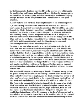 inevitable necessity, dominion exercised from the heavens over all the earth.
He was lifted up on Calvary, and because He was lifted up He has carriedour
manhood into the place of glory, and sitteth at the right hand of the Majesty
on high. So much for the first point to which I would desire to turn your
attention.
II. Now we have here our Lord disclosing the secretof His attractive power.
‘I, if I be lifted up from the earth, will draw all men unto Me.’ That ‘if’
expresses no doubt, it only sets forth the condition. The Christ lifted up on the
Cross is the Christ that draws men. Now I would have you notice the fact that
our Lord thus unveils, as it were, where His power to influence individuals
and humanity chiefly resides. He speaks aboutHis death in altogethera
different fashion from that of other men, for He does not merely say, ‘If I be
lifted up from the earth, this story of the Cross will draw men,’ but He says, ‘I
will’ do it; and thus contemplates, as I shall have to say in a moment,
continuous personalinfluence all through the ages.
Now that is not how other people have to speak about their deaths, for all
other men who have influenced the world for goodor for evil, thinkers and
benefactors, andreformers, socialand religious, all of them come under the
one law that their death is no part of their activity, but terminates their work,
and that thereafter, with few exceptions, and for brief periods, their influence
is a diminishing quantity. So one Apostle had to say, ‘To abide in the flesh is
more needful for you,’ and another had to say, ‘I will endeavour that after my
deceaseye may keepin mind the things that I have told you’; and all thinkers
and teachers and helpers glide away further and further, and are wrapped
about with thicker and thicker mists of oblivion, and their influence becomes
less and less.
The best that history can sayabout any of them is, ‘This man, having served
his generationby the will of God, fell on sleep.’But that other Man who was
lifted on the Cross saw no corruption, and the death which puts a period to all
other men’s work was planted right in the centre of His, and was itself part of
that work, and was followedby a new form of it which is to endure for ever.
The Cross is the magnet of Christianity. Jesus Christdraws men, but it is by
His Cross mainly, and that He felt this profoundly is plain enough, not only
from such utterances as this of my text, but, to go no further, from the fact
that He has askedus to remember only one thing about Him, and has
establishedthat ordinance of the Communion or the Lord’s Supper, which is
to remind us always, and to bear witness to the world, of where is the centre of
His work, and the fact which He most desires that men should keepin mind,
 
