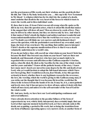 not the graciousnessofHis words, not their wisdom, not the gooddeeds that
He did, but ‘This is My body brokenfor you . . . this cup is the New Testament
in My blood.’ A religion which has for its chief rite the symbol of a death,
must enshrine that death in the very heart of the forces to which it trusts to
renew the world, and to bless individual souls.
If, then, that is true, if Jesus Christ was not all wrong when He spoke as He
did in my text, then the question arises, what is it about His death that makes
it the magnetthat will draw all men? Men are drawn by cords of love. They
may be driven by other means, but they are drawn only by love. And what is
it that makes Christ’s death the highest and noblest and most wonderful and
transcendentmanifestation of love that the world has ever seen, or ever can
see? No doubt you will think me very narrow and old-fashioned when I
answerthe question, with the profoundest convictionof my own mind, and, I
hope, the trust of my own heart. The one thing that entitles men to interpret
Christ’s death as the supreme manifestation of love is that it was a death
voluntarily undertaken for a world’s sins.
If you do not believe that, will you tell me what claim on your heart Christ has
because He died? Has Socrates anyclaim on your heart? And are there not
hundreds and thousands of martyrs who have just as much right to be
regardedwith reverence and affection as this Galileancarpenter’s Sonhas,
unless, when He died, He died as the Sacrifice forthe sins of the whole world,
and for yours and mine? I know all the pathetic beauty of the story. I know
how many men’s hearts are moved in some degree by the life and death of our
Lord, who yet would hesitate to adopt the full-toned utterance which I have
now been giving. But I would beseechyou, dear friends, to lay this question
seriouslyto heart, whether there is any legitimate reasonfor the reverence,
the love, the worship, which the world is giving to this Galileanyoung man, if
you strike out the thought that it was because He loved the world that He
chose to die to loose it from the bands of its sin. It may be, it is, a most pathetic
and lovely story, but it has not powerto draw all men, unless it deals with that
which all men need, and unless it is the self-surrender of the Son of God for
the whole world.
III. And now, lastly, we have here our Lord anticipating continuous and
universal influence.
I have already drawn attention to the peculiar fullness of the form of
expressionin my text, which, fairly interpreted, does certainly imply that our
Lord at that supreme moment lookedforward, as I have already said, to His
death, not as putting a period to His work, but as being the transition from
one form of influence operating upon a very narrow circle, to another form of
 