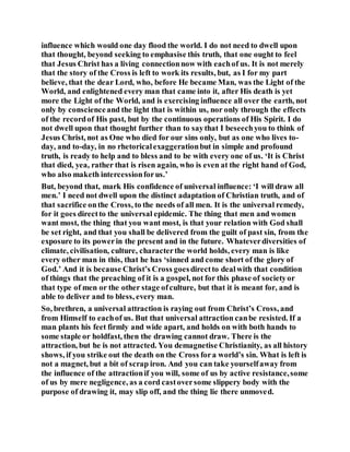 influence which would one day flood the world. I do not need to dwell upon
that thought, beyond seeking to emphasise this truth, that one ought to feel
that Jesus Christ has a living connectionnow with eachof us. It is not merely
that the story of the Cross is left to work its results, but, as I for my part
believe, that the dear Lord, who, before He became Man, was the Light of the
World, and enlightened every man that came into it, after His death is yet
more the Light of the World, and is exercising influence all over the earth, not
only by conscienceand the light that is within us, nor only through the effects
of the recordof His past, but by the continuous operations of His Spirit. I do
not dwell upon that thought further than to saythat I beseechyou to think of
Jesus Christ, not as One who died for our sins only, but as one who lives to-
day, and to-day, in no rhetoricalexaggerationbut in simple and profound
truth, is ready to help and to bless and to be with every one of us. ‘It is Christ
that died, yea, rather that is risen again, who is even at the right hand of God,
who also maketh intercessionforus.’
But, beyond that, mark His confidence of universal influence: ‘I will draw all
men.’ I need not dwell upon the distinct adaptation of Christian truth, and of
that sacrifice onthe Cross, to the needs of all men. It is the universal remedy,
for it goes directto the universal epidemic. The thing that men and women
want most, the thing that you want most, is that your relation with God shall
be set right, and that you shall be delivered from the guilt of past sin, from the
exposure to its powerin the present and in the future. Whateverdiversities of
climate, civilisation, culture, characterthe world holds, every man is like
every other man in this, that he has ‘sinned and come short of the glory of
God.’ And it is because Christ’s Cross goesdirectto dealwith that condition
of things that the preaching of it is a gospel, not for this phase of societyor
that type of men or the other stage ofculture, but that it is meant for, and is
able to deliver and to bless, every man.
So, brethren, a universal attraction is raying out from Christ’s Cross, and
from Himself to eachof us. But that universal attraction canbe resisted. If a
man plants his feet firmly and wide apart, and holds on with both hands to
some staple or holdfast, then the drawing cannot draw. There is the
attraction, but he is not attracted. You demagnetise Christianity, as all history
shows, if you strike out the death on the Cross fora world’s sin. What is left is
not a magnet, but a bit of scrap iron. And you can take yourselfaway from
the influence of the attractionif you will, some of us by active resistance,some
of us by mere negligence, as a cord castoversome slippery body with the
purpose of drawing it, may slip off, and the thing lie there unmoved.
 