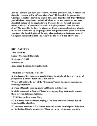 And so I come to you now, dear friends, with the plain question, What are you
doing in response to Christ’s drawing of you? He has died for you on the
Cross;does that not draw? He lives to bless you; does that not draw? He loves
you with love changeless as a God, with love warm and emotionalas a man;
does that not draw? He speaks to you, I venture to say, through my poor
words, and says, ‘Come unto Me, and I will give you rest’; does that not
draw? We are all in the bog. He stands on firm ground, and puts out a hand.
If you like to clutch it, by the pledge of the nail-prints on the palm, He will lift
you from ‘the horrible pit and the miry clay, and setyour feet upon a rock.’
God grant that all of us may say, ‘Draw us, and we will run after Thee’!
RICH CATHERS
John 12:23-33
Sunday Morning Bible Study
September 5, 2010
Introduction
Announce: Baptism. Servant School.
This is the lastweek of Jesus’life.
A few days earlier, Lazarus was raisedfrom the dead and there were a lot of
people who in awe of Jesus and at His power.
We are at Sunday, the day of the “triumphal” entry into Jerusalem, people
shouting “Hosanna”.
A group of Greeks show up and would like to talk to Jesus.
It might not sound at first as if Jesus is saying anything that would interest
these Greeks, but pay attention…
12:23-26 Jesus Teaches onGlory
:23 But Jesus answeredthem, saying, “The hour has come that the Son of
Man should be glorified.
:23 the hour has come – We’ve seenover and over in the Gospelof John how
perfectly timed God’s plans were. There was a specialmoment to which
 