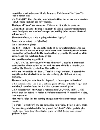 everything was leading, specificallythe cross. This theme of the “hour” is
seenin verses like:
(Jn 7:30 NKJV) Therefore they soughtto take Him; but no one laid a hand on
Him, because His hour had not yet come.
That special“hour” has now come. This last week is why Jesus came.
:23 glorified – doxazo – to praise, magnify; to honor; to adorn with luster; to
cause the dignity and worth of some person or thing to become manifest and
acknowledged
The theme of today’s study is going to be about “glory”
Jesus right now, today, is “glorified”
His is the ultimate glory:
(Re 1:13–14 NKJV)—13 and in the midst of the sevenlampstands One like
the Sonof Man, clothed with a garment down to the feet and girded about the
chestwith a golden band. 14 His head and hair were white like wool, as white
as snow, and His eyes like a flame of fire
We too will one day be glorified
(1 Jn 3:2 NKJV) 2 Beloved, now we are children of God; and it has not yet
been revealedwhat we shall be, but we know that when He is revealed, we
shall be like Him, for we shall see Him as He is.
Note that “we shall be like Him”. That’s a strong statement. There will be
more than a few similarities betweenJesus being glorified and us being
glorified.
The question is, just how does that happen? Is there a process involved?
:24 Mostassuredly, I sayto you, unless a grain of wheatfalls into the ground
and dies, it remains alone; but if it dies, it produces much grain.
:24 Mostassuredly – the Greek is “amen, amen”, or, “truly, truly”. Jesus
always says this before He makes a profound statement. What follows is very,
very important.
Play “Seeds”clip. It’s the burying of a grain of wheatthat causes a seedto
sprout.
If a grain of wheatstays dry and safe above the ground, it stays a single grain.
But once the grain is buried in the ground, the “death” of that grain is what
results in germination, wheatbegins to grow, which then produces many
grains of wheat.
 
