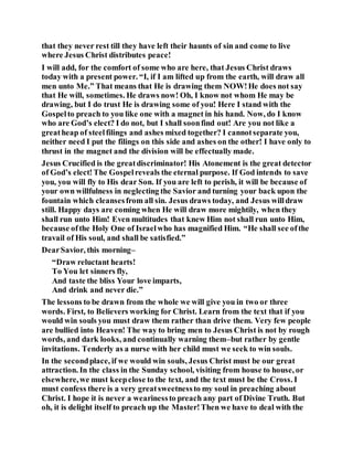 that they never rest till they have left their haunts of sin and come to live
where Jesus Christ distributes peace!
I will add, for the comfort of some who are here, that Jesus Christ draws
today with a present power. “I, if I am lifted up from the earth, will draw all
men unto Me.” That means that He is drawing them NOW!He does not say
that He will, sometimes. He draws now! Oh, I know not whom He may be
drawing, but I do trust He is drawing some of you! Here I stand with the
Gospelto preach to you like one with a magnet in his hand. Now, do I know
who are God’s elect? I do not, but I shall soonfind out! Are you not like a
greatheap of steelfilings and ashes mixed together? I cannotseparate you,
neither need I put the filings on this side and ashes on the other! I have only to
thrust in the magnet and the division will be effectually made.
Jesus Crucified is the greatdiscriminator! His Atonement is the great detector
of God’s elect!The Gospelreveals the eternal purpose. If God intends to save
you, you will fly to His dear Son. If you are left to perish, it will be because of
your own willfulness in neglecting the Savior and turning your back upon the
fountain which cleansesfrom all sin. Jesus draws today, and Jesus willdraw
still. Happy days are coming when He will draw more mightily, when they
shall run unto Him! Even multitudes that knew Him not shall run unto Him,
because ofthe Holy One of Israelwho has magnified Him. “He shall see ofthe
travail of His soul, and shall be satisfied.”
DearSavior, this morning–
“Draw reluctant hearts!
To You let sinners fly,
And taste the bliss Your love imparts,
And drink and never die.”
The lessons to be drawn from the whole we will give you in two or three
words. First, to Believers working for Christ. Learn from the text that if you
would win souls you must draw them rather than drive them. Very few people
are bullied into Heaven! The way to bring men to Jesus Christ is not by rough
words, and dark looks, and continually warning them–but rather by gentle
invitations. Tenderly as a nurse with her child must we seek to win souls.
In the secondplace, if we would win souls, Jesus Christ must be our great
attraction. In the class in the Sunday school, visiting from house to house, or
elsewhere,we must keepclose to the text, and the text must be the Cross. I
must confess there is a very greatsweetnessto my soul in preaching about
Christ. I hope it is never a wearinessto preach any part of Divine Truth. But
oh, it is delight itself to preach up the Master!Then we have to deal with the
 