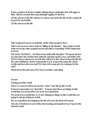 It may sound as if Jesus is simply talking about a principle that will apply to
Him. But be careful, this same principle applies to all of us.
:25 He who loves his life will lose it, and he who hates his life in this world will
keepit for eternallife.
:25 He who loves his life
This saying of Jesus is recordedby all the other gospelwriters.
This is not an issue where John is “filling in the blanks”. Here John records
what was in the other gospels too becausethis is something VERY important
to Jesus.
(Mt 16:24–26NKJV) —24 Then Jesus saidto His disciples, “If anyone desires
to come after Me, let him deny himself, and take up his cross, and follow Me.
25 For whoeverdesires to save his life will lose it, but whoeverloses his life for
My sake willfind it. 26 For what profit is it to a man if he gains the whole
world, and loses his own soul? Or what will a man give in exchange for his
soul?
Mark (8:34-38) and Luke (9:23-26)recordthe same thing
Lesson
Letting go of the world
There’s a sense in which you need to “hate” your life in this world.
It doesn’t mean that you “hate life”. It means that there are things in this
world that are not goodfor you to be too attachedto.
We need to be careful that we’re not clinging to things in this world that are
going to end up taking us to hell.
We see a problem developing in the life of Lot in the book of Genesis.
The city of Sodomwas sort of like the booming metropolis of Las Vegas in the
ancient world.
 