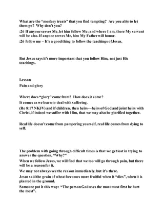 What are the “monkey treats” that you find tempting? Are you able to let
them go? Why don’t you?
:26 If anyone serves Me, let him follow Me; and where I am, there My servant
will be also. If anyone serves Me, him My Fatherwill honor.
:26 follow me – It’s a goodthing to follow the teachings ofJesus.
But Jesus says it’s more important that you follow Him, not just His
teachings.
Lesson
Pain and glory
Where does “glory” come from? How does it come?
It comes as we learn to deal with suffering.
(Ro 8:17 NKJV) and if children, then heirs—heirs of God and joint heirs with
Christ, if indeed we suffer with Him, that we may also be glorified together.
Reallife doesn’tcome from pampering yourself, real life comes from dying to
self.
The problem with going through difficult times is that we getlost in trying to
answerthe question, “Why?”
When we follow Jesus, we will find that we too will go through pain, but there
will be a reasonfor it.
We may not always see the reasonimmediately, but it’s there.
Jesus saidthe grain of wheatbecomes more fruitful when it “dies”, whenit is
planted in the ground.
Someone put it this way: “The personGod uses the most must first be hurt
the most”.
 