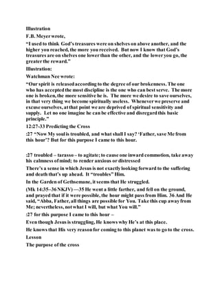 Illustration
F.B. Meyerwrote,
“I used to think God’s treasures were on shelves on above another, and the
higher you reached, the more you received. But now I know that God’s
treasures are on shelves one lowerthan the other, and the loweryou go, the
greaterthe reward.”
Illustration:
Watchman Nee wrote:
“Our spirit is releasedaccording to the degree of our brokenness. The one
who has acceptedthe most discipline is the one who can best serve. The more
one is broken, the more sensitive he is. The more we desire to save ourselves,
in that very thing we become spiritually useless. Wheneverwe preserve and
excuse ourselves, atthat point we are deprived of spiritual sensitivity and
supply. Let no one imagine he can be effective and disregardthis basic
principle.”
12:27-33 Predicting the Cross
:27 “Now My soulis troubled, and what shall I say? ‘Father, save Me from
this hour’? But for this purpose I came to this hour.
:27 troubled – tarasso – to agitate;to cause one inward commotion, take away
his calmness ofmind; to render anxious or distressed
There’s a sense in which Jesus is not exactlylooking forward to the suffering
and death that’s up ahead. It “troubles” Him.
In the Garden of Gethsemane, it seems that He struggled.
(Mk 14:35–36NKJV) —35 He went a little farther, and fell on the ground,
and prayed that if it were possible, the hour might pass from Him. 36 And He
said, “Abba, Father, all things are possible for You. Take this cup awayfrom
Me; nevertheless, notwhat I will, but what You will.”
:27 for this purpose I came to this hour –
Even though Jesus is struggling, He knows why He’s at this place.
He knows that His very reasonfor coming to this planet was to go to the cross.
Lesson
The purpose of the cross
 
