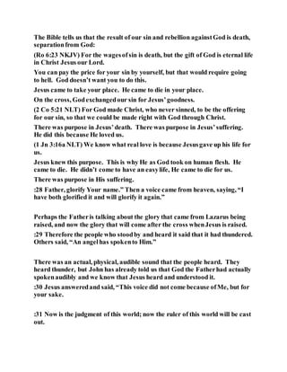 The Bible tells us that the result of our sin and rebellion againstGod is death,
separationfrom God:
(Ro 6:23 NKJV) For the wagesofsin is death, but the gift of God is eternal life
in Christ Jesus our Lord.
You can pay the price for your sin by yourself, but that would require going
to hell. God doesn’t want you to do this.
Jesus came to take your place. He came to die in your place.
On the cross, Godexchangedour sin for Jesus’goodness.
(2 Co 5:21 NLT) For God made Christ, who never sinned, to be the offering
for our sin, so that we could be made right with God through Christ.
There was purpose in Jesus’death. There was purpose in Jesus’suffering.
He did this because He loved us.
(1 Jn 3:16a NLT) We know what real love is because Jesusgave up his life for
us.
Jesus knew this purpose. This is why He as God took on human flesh. He
came to die. He didn’t come to have an easylife, He came to die for us.
There was purpose in His suffering.
:28 Father, glorify Your name.” Then a voice came from heaven, saying, “I
have both glorified it and will glorify it again.”
Perhaps the Fatheris talking about the glory that came from Lazarus being
raised, and now the glory that will come after the cross whenJesus is raised.
:29 Therefore the people who stoodby and heard it said that it had thundered.
Others said, “An angelhas spokento Him.”
There was an actual, physical, audible sound that the people heard. They
heard thunder, but John has already told us that God the Fatherhad actually
spokenaudibly and we know that Jesus heard and understood it.
:30 Jesus answeredand said, “This voice did not come because ofMe, but for
your sake.
:31 Now is the judgment of this world; now the ruler of this world will be cast
out.
 