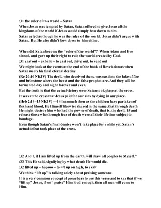:31 the ruler of this world – Satan
When Jesus was tempted by Satan, Satanoffered to give Jesus allthe
kingdoms of the world if Jesus wouldsimply bow down to him.
Satanacted as though he was the ruler of the world. Jesus didn’t argue with
Satan. But He also didn’t bow down to him either.
When did Satanbecome the “ruler of the world”? When Adam and Eve
sinned, and gave up their right to rule the world createdby God.
:31 castout – ekballo – to castout, drive out, to send out
We might look at the events at the end of the book of Revelationas when
Satanmeets his final eternal destiny.
(Re 20:10 NKJV) The devil, who deceivedthem, was castinto the lake of fire
and brimstone where the beast and the false prophet are. And they will be
tormented day and night forever and ever.
But the truth is that the actualvictory over Satantook place at the cross.
It was at the cross that Jesus paid for our sins by dying in our place.
(Heb 2:14–15 NKJV) —14 Inasmuch then as the children have partakenof
flesh and blood, He Himself likewise sharedin the same, that through death
He might destroy him who had the powerof death, that is, the devil, 15 and
release those who through fearof death were all their lifetime subject to
bondage.
Even though Satan’s final demise won’t take place for awhile yet, Satan’s
actualdefeat took place at the cross.
:32 And I, if I am lifted up from the earth, will draw all peoples to Myself.”
:33 This He said, signifying by what death He would die.
:32 lifted up – hupsoo – to lift up on high, to exalt
We think “lift up” is talking solely about praising someone.
It is a very common conceptof preachers to use this verse and to saythat if we
“lift up” Jesus, if we “praise” Him loud enough, then all men will come to
Him.
 