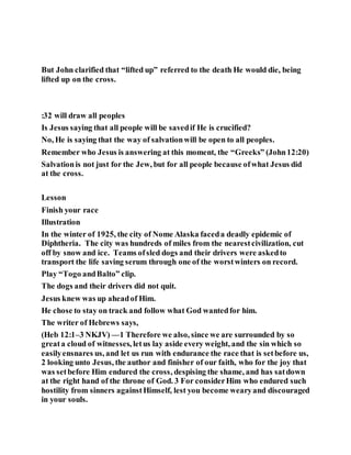 But John clarified that “lifted up” referred to the death He would die, being
lifted up on the cross.
:32 will draw all peoples
Is Jesus saying that all people will be savedif He is crucified?
No, He is saying that the way of salvationwill be open to all peoples.
Remember who Jesus is answering at this moment, the “Greeks” (John12:20)
Salvationis not just for the Jew, but for all people because ofwhat Jesus did
at the cross.
Lesson
Finish your race
Illustration
In the winter of 1925, the city of Nome Alaska faceda deadly epidemic of
Diphtheria. The city was hundreds of miles from the nearestcivilization, cut
off by snow and ice. Teams ofsled dogs and their drivers were askedto
transport the life saving serum through one of the worstwinters on record.
Play “Togo andBalto” clip.
The dogs and their drivers did not quit.
Jesus knew was up aheadof Him.
He chose to stay on track and follow what God wantedfor him.
The writer of Hebrews says,
(Heb 12:1–3 NKJV) —1 Therefore we also, since we are surrounded by so
greata cloud of witnesses, letus lay aside every weight, and the sin which so
easilyensnares us, and let us run with endurance the race that is setbefore us,
2 looking unto Jesus, the author and finisher of our faith, who for the joy that
was setbefore Him endured the cross, despising the shame, and has satdown
at the right hand of the throne of God. 3 For considerHim who endured such
hostility from sinners againstHimself, lest you become wearyand discouraged
in your souls.
 