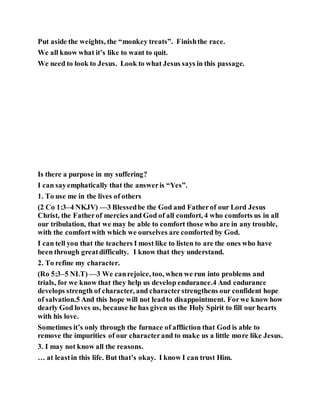 Put aside the weights, the “monkey treats”. Finishthe race.
We all know what it’s like to want to quit.
We need to look to Jesus. Look to what Jesus says in this passage.
Is there a purpose in my suffering?
I can sayemphatically that the answeris “Yes”.
1. To use me in the lives of others
(2 Co 1:3–4 NKJV) —3 Blessedbe the God and Fatherof our Lord Jesus
Christ, the Fatherof mercies and God of all comfort, 4 who comforts us in all
our tribulation, that we may be able to comfort those who are in any trouble,
with the comfortwith which we ourselves are comforted by God.
I can tell you that the teachers I most like to listen to are the ones who have
been through greatdifficulty. I know that they understand.
2. To refine my character.
(Ro 5:3–5 NLT) —3 We canrejoice, too, when we run into problems and
trials, for we know that they help us develop endurance.4 And endurance
develops strength of character, and characterstrengthens our confident hope
of salvation.5 And this hope will not leadto disappointment. Forwe know how
dearly God loves us, because he has given us the Holy Spirit to fill our hearts
with his love.
Sometimes it’s only through the furnace of affliction that God is able to
remove the impurities of our characterand to make us a little more like Jesus.
3. I may not know all the reasons.
… at leastin this life. But that’s okay. I know I can trust Him.
 