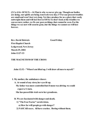 (2 Co 4:16–18 NLT)—16 That is why we never give up. Though our bodies
are dying, our spirits are being renewedevery day.17 For our present troubles
are small and won’t last very long. Yet they produce for us a glory that vastly
outweighs them and will last forever!18 So we don’t look at the troubles we
can see now;rather, we fix our gaze on things that cannotbe seen. Forthe
things we see now will soonbe gone, but the things we cannot see will last
forever.
Rev. David Holwick Good Friday
First Baptist Church
Ledgewood, New Jersey
March 29, 2002
John 12:27-33
THE MAGNETISM OF THE CROSS
John 12:32 - "WhenI am lifted up, I will draw all men to myself."
I. My mother, the ambulance-chaser.
A. At sound of any siren, her eyes lit up.
My father was more controlled but if mom was driving we could
expect a U-turn.
She has passedthis trait on to her grandsons.
B. We are fascinatedwith dangerand death.
1) "The FearFactor" ontelevision.
a) How far will people go with danger?
2) NASCAR races. All have crashes. Boring without them.
 