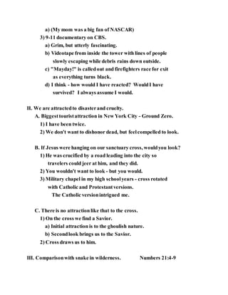 a) (My mom was a big fan of NASCAR)
3) 9-11 documentary on CBS.
a) Grim, but utterly fascinating.
b) Videotape from inside the tower with lines of people
slowly escaping while debris rains down outside.
c) "Mayday!" is calledout and firefighters race for exit
as everything turns black.
d) I think - how would I have reacted? WouldI have
survived? I always assume I would.
II. We are attractedto disasterand cruelty.
A. Biggesttouristattraction in New York City - Ground Zero.
1) I have been twice.
2) We don't want to dishonor dead, but feelcompelled to look.
B. If Jesus were hanging on our sanctuary cross, wouldyou look?
1) He was crucified by a road leading into the city so
travelers could jeer at him, and they did.
2) You wouldn't want to look - but you would.
3) Military chapel in my high schoolyears - cross rotated
with Catholic and Protestantversions.
The Catholic versionintrigued me.
C. There is no attraction like that to the cross.
1) On the cross we find a Savior.
a) Initial attraction is to the ghoulish nature.
b) Secondlook brings us to the Savior.
2) Cross draws us to him.
III. Comparisonwith snake in wilderness. Numbers 21:4-9
 