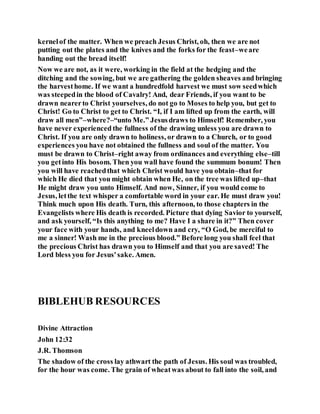 kernelof the matter. When we preach Jesus Christ, oh, then we are not
putting out the plates and the knives and the forks for the feast–weare
handing out the bread itself!
Now we are not, as it were, working in the field at the hedging and the
ditching and the sowing, but we are gathering the golden sheaves and bringing
the harvesthome. If we want a hundredfold harvest we must sow seedwhich
was steepedin the blood of Cavalry! And, dear Friends, if you want to be
drawn nearerto Christ yourselves, do not go to Moses to help you, but get to
Christ! Go to Christ to get to Christ. “I, if I am lifted up from the earth, will
draw all men”–where?–“unto Me.” Jesusdraws to Himself! Remember, you
have never experiencedthe fullness of the drawing unless you are drawn to
Christ. If you are only drawn to holiness, or drawn to a Church, or to good
experiences you have not obtained the fullness and soul of the matter. You
must be drawn to Christ–right away from ordinances and everything else–till
you getinto His bosom. Then you wall have found the summum bonum! Then
you will have reachedthat which Christ would have you obtain–that for
which He died that you might obtain when He, on the tree was lifted up–that
He might draw you unto Himself. And now, Sinner, if you would come to
Jesus, letthe text whisper a comfortable word in your ear. He must draw you!
Think much upon His death. Turn, this afternoon, to those chapters in the
Evangelists where His death is recorded. Picture that dying Savior to yourself,
and ask yourself, “Is this anything to me? Have I a share in it?” Then cover
your face with your hands, and kneeldown and cry, “O God, be merciful to
me a sinner! Wash me in the precious blood.” Before long you shall feel that
the precious Christ has drawn you to Himself and that you are saved! The
Lord bless you for Jesus'sake. Amen.
BIBLEHUB RESOURCES
Divine Attraction
John 12:32
J.R. Thomson
The shadow of the cross lay athwart the path of Jesus. His soul was troubled,
for the hour was come. The grain of wheatwas about to fall into the soil, and
 