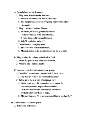 A. Complaining on the journey.
1) They were forced to take a detour.
a) Moseswantedto avoid Edom's hostility.
b) The people sensedthey were going backwardand not
forward.
2) They criticized God and Moses.
a) No bread, no water, just lousy manna.
1> Before they calledit monotonous.
2> Now they callit miserable food.
b) Why'd you bring us here?
3) God sent snakes as judgment.
a) The Israelites repent real quick.
b) Mosesis askedto be an intercessoron their behalf.
B. They, and us, have been unfaithful to God.
1) There is a penalty for our unfaithfulness.
2) Physicaland spiritual death.
C. Unusual remedy - look at snake on a pole.
1) God didn't remove the snakes -he left them there.
a) (He doesn't remove all our troubles either)
2) But he gave them a way of escape, a cure.
a) In the same way, the cross ofJesus is a cure for
our real problem, separationfrom God.
1> It does not remove our turmoil or distress.
2> But it shows us there is hope.
b) MichaelBenson:"It is an awesome thing to be died for."
IV. Someone has takenour place.
A. Televisiontestimony.
 