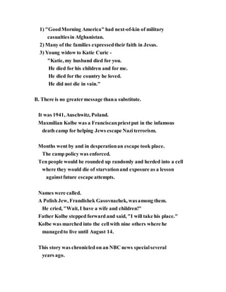 1) "GoodMorning America" had next-of-kin of military
casualtiesin Afghanistan.
2) Many of the families expressedtheir faith in Jesus.
3) Young widow to Katie Curic -
"Katie, my husband died for you.
He died for his children and for me.
He died for the country he loved.
He did not die in vain."
B. There is no greatermessage thana substitute.
It was 1941, Auschwitz, Poland.
Maxmilian Kolbe was a Franciscanpriestput in the infamous
death camp for helping Jews escape Naziterrorism.
Months went by and in desperationan escape took place.
The camp policy was enforced.
Ten people would be rounded up randomly and herded into a cell
where they would die of starvationand exposure as a lesson
againstfuture escape attempts.
Names were called.
A Polish Jew, Frandishek Gasovnachek, wasamong them.
He cried, "Wait, I have a wife and children!"
Father Kolbe stepped forward and said, "I will take his place."
Kolbe was marched into the cellwith nine others where he
managedto live until August 14.
This story was chronicled on an NBC news specialseveral
years ago.
 