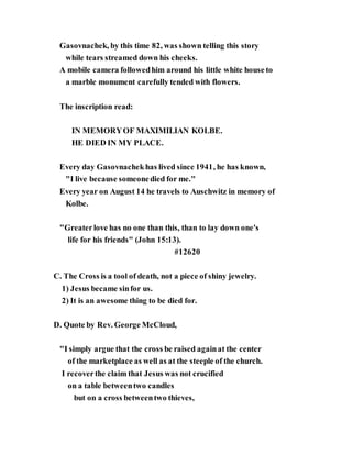 Gasovnachek, by this time 82, was shown telling this story
while tears streamed down his cheeks.
A mobile camera followedhim around his little white house to
a marble monument carefully tended with flowers.
The inscription read:
IN MEMORYOF MAXIMILIAN KOLBE.
HE DIED IN MY PLACE.
Every day Gasovnachekhas lived since 1941, he has known,
"I live because someonedied for me."
Every year on August 14 he travels to Auschwitz in memory of
Kolbe.
"Greaterlove has no one than this, than to lay down one's
life for his friends" (John 15:13).
#12620
C. The Cross is a tool of death, not a piece of shiny jewelry.
1) Jesus became sinfor us.
2) It is an awesome thing to be died for.
D. Quote by Rev. George McCloud,
"I simply argue that the cross be raised againat the center
of the marketplace as well as at the steeple of the church.
I recoverthe claim that Jesus was not crucified
on a table betweentwo candles
but on a cross betweentwo thieves,
 