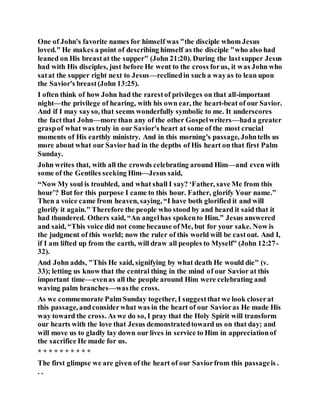 One of John's favorite names for himself was "the disciple whom Jesus
loved." He makes a point of describing himself as the disciple "who also had
leaned on His breastat the supper" (John 21:20). During the lastsupper Jesus
had with His disciples, just before He went to the cross forus, it was John who
satat the supper right next to Jesus—reclinedin such a wayas to lean upon
the Savior's breast(John 13:25).
I often think of how John had the rarestof privileges on that all-important
night—the privilege of hearing, with his own ear, the heart-beat of our Savior.
And if I may sayso, that seems wonderfully symbolic to me. It underscores
the factthat John—more than any of the other Gospelwriters—hada greater
graspof what was truly in our Savior's heart at some of the most crucial
moments of His earthly ministry. And in this morning's passage, Johntells us
more about what our Savior had in the depths of His heart on that first Palm
Sunday.
John writes that, with all the crowds celebrating around Him—and even with
some of the Gentiles seeking Him—Jesus said,
“Now My soul is troubled, and what shall I say? ‘Father, save Me from this
hour’? But for this purpose I came to this hour. Father, glorify Your name.”
Then a voice came from heaven, saying, “I have both glorified it and will
glorify it again." Therefore the people who stood by and heard it said that it
had thundered. Others said, “An angelhas spokento Him.” Jesus answered
and said, “This voice did not come because ofMe, but for your sake. Now is
the judgment of this world; now the ruler of this world will be castout. And I,
if I am lifted up from the earth, will draw all peoples to Myself" (John 12:27-
32).
And John adds, "This He said, signifying by what death He would die" (v.
33); letting us know that the central thing in the mind of our Savior at this
important time—evenas all the people around Him were celebrating and
waving palm branches—wasthe cross.
As we commemorate Palm Sunday together, I suggestthat we look closerat
this passage, andconsiderwhat was in the heart of our Savioras He made His
way toward the cross. As we do so, I pray that the Holy Spirit will transform
our hearts with the love that Jesus demonstratedtoward us on that day; and
will move us to gladly lay down our lives in service to Him in appreciationof
the sacrifice He made for us.
* * * * * * * * * *
The first glimpse we are given of the heart of our Saviorfrom this passageis .
. .
 