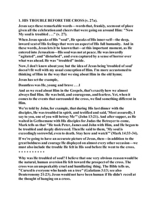 1. HIS TROUBLE BEFORETHE CROSS (v. 27a).
Jesus says these remarkable words—wordsthat, frankly, seemout of place
given all the celebrationand cheers that were going on around Him: "Now
My soulis troubled . . ." (v. 27).
When Jesus speaks ofHis "soul", He speaks ofHis inner-self—the deep,
inward seatof His feelings that were an aspectof His full humanity. And in
these words, Jesus lets it be knownthat—at this important moment, as He
entered into Jerusalem—His soulwas not at peace. He was inwardly
"agitated", and"disturbed", and even captured by a sense of horror over
what was ahead. He was "troubled" inside.
Now, I don't know about you; but the idea of Jesus being 'troubled of soul'
doesn't fit well with my usual conceptionof Him. I'm more accustomedto
thinking of Him in the way that we sing about Him in the old hymn;
Jesus has setthe example,
Dauntless was He, young and brave . . .1
And as we read about Him in the Gospels, that's exactlyhow we almost
always find Him. He was bold, and courageous, andfearless. Yet, when it
comes to the events that surrounded the cross, we find something different in
Him.
We're told by John, for example, that during His lastdinner with the
disciples, He was troubled in spirit, and testified and said, 'Most assuredly, I
say to you, one of you will betray Me'" (John 13:21). And after supper, as He
waited in Gethsemane with His disciples for Judas the Betrayerto come,
Mark tells us that "He took Peter, James and John with Him, and He began to
be troubled and deeply distressed. ThenHe said to them, 'My soul is
exceedinglysorrowful, even to death. Stay here and watch'" (Mark 14:33-34).
If we're going to have an accurate picture of Jesus, then—in addition to the
greatboldness and courage He displayed on almost every other occasion—we
must also include the trouble He felt in His soul before He went to the cross.
* * * * * * * * * *
Why was He troubled of soul? I believe that one very obvious reasonwould be
the natural, human aversionHe felt toward the prospectof the cross. The
cross was anunspeakably cruel and humiliating thing. The Bible tells us,
"Cursedis everyone who hands on a tree" (Galatians 3:13; see also
Deuteronomy 21:23). Jesus wouldnot have been human if He didn't recoilat
the thought of hanging on a cross.
 