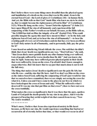 But I believe there were some things more dreadful than the physical agony
and humiliation of a death on the cross that was in His mind. Jesus is the
eternal Sonof God—the Lord of glory (1 Corinthians 2:8)—in human flesh.
And yet, the Bible tells us that God "made Him who knew no sin to be sin for
us, that we might become the righteousness ofGod in Him" (2 Corinthians
5:21). When He hung on the cross, "Jesus Christthe righteous" (1 John 2:1)
bore upon Himself the sins of all humanity and experiencedthe full
outpouring of His Father's wrath on our behalf; because, as the Bible tells us,
"the LORD has laid on Him the iniquity of us all" (Isaiah 53:6). Who could
possibly imagine the agonythis must have meant to Him?—to be the holy and
righteous Son of God, and yet to bear the sins of all humanity?—to bear the
crushing guilt of every actof wickedness andsin that has ever been an offense
to God's holy nature in all of humanity, and to personally, fully pay the price
for it?
I once heard an unbelieving friend ridicule the cross. She saidthat she didn't
think that Jesus'death was significantin any way. "Don'ttell me," she said,
"that Jesus died a more painful death any other human being ever suffered.
Lots of people suffered far worse deaths than He did." And you know;she
may be right. Some may have suffered greaterphysical pains in their death
that were suffered by Jesus on the cross. I'm afraid I don't know enough to
argue otherwise. But I do know that to sayjust that much alone is not to tell
the full story.
The thing that makes Jesus'deathso significant is not the pain He felt, but
who He was—andthe sins that He bore. And if we don't see Him on the cross
as the sinless Sonof God, suffering the outpouring of God's just wrath for sins
that we ourselves have committed, then we are simply not seeing the cross for
what it is. Unless you and I have come to the place in our lives in which we
have lookedupon the cross of Jesus and said, "What He suffered is what I
deserved!It was my sins that put Him on that cross!";then we have not seen
the cross truthfully.
What makes the cross so significantis that it was there that the pure, spotless
Lamb of God paid the death-penalty for my sins in my place. And it was the
prospectof bearing that awful weight of sin that causedJesus to say, "Now
My soulis troubled . . ."
* * * * * * * * * *
What's more, I believe that Jesus also experiencedanxiety in His heart
because, as He bore our sins, He would experience something that had never
occurredin all of eternity before that time, or that would ever occur in all of
 