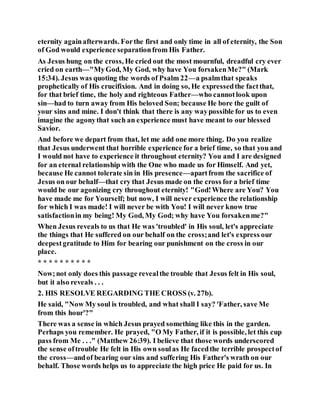 eternity againafterwards. Forthe first and only time in all of eternity, the Son
of God would experience separationfrom His Father.
As Jesus hung on the cross, He cried out the most mournful, dreadful cry ever
cried on earth—"MyGod, My God, why have You forsakenMe?" (Mark
15:34). Jesus was quoting the words of Psalm 22—a psalmthat speaks
prophetically of His crucifixion. And in doing so, He expressedthe factthat,
for that brief time, the holy and righteous Father—who cannotlook upon
sin—had to turn away from His beloved Son; because He bore the guilt of
your sins and mine. I don't think that there is any waypossible for us to even
imagine the agonythat such an experience must have meant to our blessed
Savior.
And before we depart from that, let me add one more thing. Do you realize
that Jesus underwent that horrible experience for a brief time, so that you and
I would not have to experience it throughout eternity? You and I are designed
for an eternal relationship with the One who made us for Himself. And yet,
because He cannot tolerate sin in His presence—apartfrom the sacrifice of
Jesus on our behalf—that cry that Jesus made on the cross for a brief time
would be our agonizing cry throughout eternity! "God!Where are You? You
have made me for Yourself; but now, I will never experience the relationship
for which I was made! I will never be with You! I will never know true
satisfactionin my being! My God, My God; why have You forsakenme?"
When Jesus reveals to us that He was 'troubled' in His soul, let's appreciate
the things that He suffered on our behalf on the cross;and let's express our
deepestgratitude to Him for bearing our punishment on the cross in our
place.
* * * * * * * * * *
Now;not only does this passage revealthe trouble that Jesus felt in His soul,
but it also reveals . . .
2. HIS RESOLVE REGARDING THE CROSS (v. 27b).
He said, "Now My soul is troubled, and what shall I say? 'Father, save Me
from this hour'?"
There was a sense in which Jesus prayed something like this in the garden.
Perhaps you remember. He prayed, "O My Father, if it is possible, let this cup
pass from Me . . ." (Matthew 26:39). I believe that those words underscored
the sense oftrouble He felt in His own soulas He facedthe terrible prospectof
the cross—andof bearing our sins and suffering His Father's wrath on our
behalf. Those words helps us to appreciate the high price He paid for us. In
 