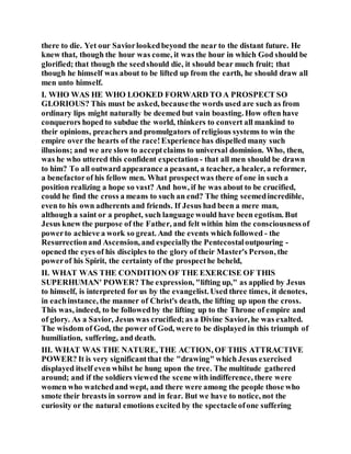 there to die. Yet our Saviorlookedbeyond the near to the distant future. He
knew that, though the hour was come, it was the hour in which God should be
glorified; that though the seedshould die, it should bear much fruit; that
though he himself was about to be lifted up from the earth, he should draw all
men unto himself.
I. WHO WAS HE WHO LOOKED FORWARD TO A PROSPECT SO
GLORIOUS? This must be asked, becausethe words used are such as from
ordinary lips might naturally be deemed but vain boasting. How often have
conquerors hoped to subdue the world, thinkers to convert all mankind to
their opinions, preachers and promulgators of religious systems to win the
empire over the hearts of the race!Experience has dispelled many such
illusions; and we are slow to acceptclaims to universal dominion. Who, then,
was he who uttered this confident expectation - that all men should be drawn
to him? To all outward appearance a peasant, a teacher, a healer, a reformer,
a benefactorof his fellow men. What prospectwas there of one in such a
position realizing a hope so vast? And how, if he was about to be crucified,
could he find the cross a means to such an end? The thing seemedincredible,
even to his own adherents and friends. If Jesus had been a mere man,
although a saint or a prophet, such language would have been egotism. But
Jesus knew the purpose of the Father, and felt within him the consciousnessof
powerto achieve a work so great. And the events which followed - the
Resurrectionand Ascension, and especiallythe Pentecostaloutpouring -
opened the eyes of his disciples to the glory of their Master's Person, the
powerof his Spirit, the certainty of the prospecthe beheld,
II. WHAT WAS THE CONDITION OF THE EXERCISE OF THIS
SUPERHUMAN' POWER? The expression, "lifting up," as applied by Jesus
to himself, is interpreted for us by the evangelist. Used three times, it denotes,
in eachinstance, the manner of Christ's death, the lifting up upon the cross.
This was, indeed, to be followedby the lifting up to the Throne of empire and
of glory. As a Savior, Jesus was crucified;as a Divine Savior, he was exalted.
The wisdom of God, the power of God, were to be displayed in this triumph of
humiliation, suffering, and death.
III. WHAT WAS THE NATURE, THE ACTION, OF THIS ATTRACTIVE
POWER? It is very significantthat the "drawing" which Jesus exercised
displayed itself even whilst he hung upon the tree. The multitude gathered
around; and if the soldiers viewed the scene with indifference, there were
women who watchedand wept, and there were among the people those who
smote their breasts in sorrow and in fear. But we have to notice, not the
curiosity or the natural emotions excited by the spectacleofone suffering
 