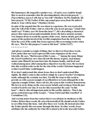 His humanness, He longedfor another way—if such a way could be found.
But we need to remember that He also immediately afterwards prayed, ". . .
[N]evertheless, notas I will, but as You will" (Matthew 26:39). Similarly, He
later prayed, "O My Father, if this cup cannot pass awayfrom Me unless I
drink it, Your will be done" (Matthew 26:42).
In spite of the anguish that He was about to experience, He was resolvedto
obey the will of the Father. And so, when He asks in our passage, "[A]nd what
shall I say? 'Father, save Me from this hour'?", He's describing a rhetorical
prayer that expressedan understandable desire. He had a natural, normal,
very human desire to avoid the agonies ofthe cross. And no doubt, part of the
agonyof the garden involved the terrible temptation from the devil to flee
from the cross if He could. But Jesus expressesHis overcoming resolve when
He says, "But for this purpose I came to this hour" (John 12:27).
* * * * * * * * * *
And please considera couple of things that we discoverfrom these words.
First, notice that our Lord expressesHis sense ofpurpose in the cross.
Literally, He says, "But because ofthis I came . . ." Among the many things
the Sonof Godhad in view when He left His throne of glory, took human
nature unto Himself, become born into the human family, and lived and
walkedamong men; chief among those objectives was the cross. He was born
into this world in order to die for the sins of the world. Christmas happened
so that GoodFriday could happen.
If we don't understand this about Jesus, then we don't understand Him
rightly. He didn't come to this earth to simply be a great'teacher'of religious
truth; although He certainly was that. Nordid He come to this earth to
provide us with a greatexample of sacrificiallove to God; although He is the
supreme example of that. Above all else, He came to this world to demonstrate
His love to us by dying on the cross onour behalf, and saving us from the just
wrath of God for our sins. It was for this reasonthat He came "to this
hour"—that is, this all-important point in His earthly ministry. That is the
great, centralmessage ofthe Gospel—"Jesus Christand Him crucified" (1
Corinthians 2:2).
And second, notice from the context that it was all done in obedience to His
Father. Before these words, He asks (rhetorically)if He should ask the Father
to save Him from this hour. And after these very words, He instead asks that
the Fatherglorify His own name through this hour. In other words, Jesus
attributes the the authority for what He is about to do to the heavenly Father.
 