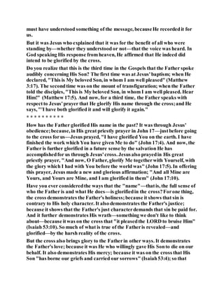must have understood something of the message, becauseHe recordedit for
us.
But it was Jesus who explained that it was for the benefit of all who were
standing by—whether they understood or not—that the voice was heard. In
God speaking His response from heaven, He affirmed that He indeed did
intend to be glorified by the cross.
Do you realize that this is the third time in the Gospels that the Father spoke
audibly concerning His Son? The first time was at Jesus'baptism; when He
declared, "This is My beloved Son, in whom I am well pleased" (Matthew
3:17). The secondtime was on the mount of transfiguration; when the Father
told the disciples, "This is My beloved Son, in whom I am well pleased. Hear
Him!" (Matthew 17:5). And now, for a third time, the Father speaks with
respectto Jesus'prayer that He glorify His name through the cross;and He
says, "'I have both glorified it and will glorify it again."
* * * * * * * * * *
How has the Father glorified His name in the past? It was through Jesus'
obedience;because, in His great priestly prayer in John 17—justbefore going
to the cross forus—Jesus prayed, "I have glorified You on the earth. I have
finished the work which You have given Me to do" (John 17:4). And now, the
Father is further glorified in a future sense by the salvation He has
accomplishedfor us through Jesus'cross. Jesusalso prayedin His great
priestly prayer, "And now, O Father, glorify Me togetherwith Yourself, with
the glory which I had with You before the world was" (John 17:5). In offering
this prayer, Jesus made a new and glorious affirmation; "And all Mine are
Yours, and Yours are Mine, and I am glorified in them" (John 17:10).
Have you ever consideredthe ways that the "name"—thatis, the full sense of
who the Father is and what He does—is glorifiedin the cross?Forone thing,
the cross demonstrates the Father's holiness;because it shows that sin is
contrary to His holy character. It also demonstrates the Father's justice;
because it shows that the Father's just characterdemands that sin be paid for.
And it further demonstrates His wrath—something we don't like to think
about—because itwas on the cross that "it pleasedthe LORD to bruise Him"
(Isaiah 53:10). So much of what is true of the Fatheris revealed—and
glorified—by the harsh reality of the cross.
But the cross also brings glory to the Fatherin other ways. It demonstrates
the Father's love; because it was He who willingly gave His Sonto die on our
behalf. It also demonstrates His mercy; because it was on the cross that His
Son "has borne our griefs and carried our sorrows" (Isaiah53:4); so that
 