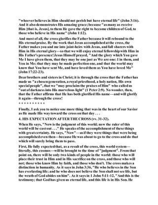 "whoeverbelieves in Him should not perish but have eternal life" (John 3:16).
And it also demonstrates His amazing grace;because "asmany as receive
Him [that is, Jesus], to them He gave the right to become children of God, to
those who believe in His name" (John 1:12).
And most of all, the cross glorifies the Father because it will rebound to the
His eternalpraise. By the work that Jesus accomplishedatthe cross, the
Father makes you and me into joint-heirs with Jesus, andfull sharers with
Him in His eternal glory—so that we will enjoy eternal fellowshipwith Him in
His Father's presence!Jesus Himself prayed, "And the glory which You gave
Me I have given them, that they may be one just as We are one: I in them, and
You in Me; that they may be made perfection one, and that the world may
know that You have sent Me, and have loved them as You have loved Me"
(John 17:22-23).
Dearbrothers and sisters in Christ; it is through the cross that the Fatherhas
made us "a chosengeneration, a royal priesthood, a holy nation, His own
specialpeople", that we "may proclaim the praises ofHim" who calledus
"out of darkness into His marvelous light" (1 Peter2:9). No wonder, then,
that the Father affirms that He has both glorified His name—and will glorify
it again—throughthe cross!
* * * * * * * * * *
Finally, I ask you to notice one more thing that was in the heart of our Savior
as He made His waytoward the cross onthat day . . .
4. HIS EXPECTATION AFTERTHE CROSS (vv. 31-32).
When He says, "Now is the judgment of this world; now the ruler of this
world will be castout . . ." He speaks ofthe accomplishmentof these things
with greatcertainty. He says, "Now"—asif they were things that were being
accomplishedeven then—because He was about to go to the cross and do that
which will surely bring them to pass.
First, He fully expectedthat, as a result of the cross, this world system—
literally, this cosmos—willbe brought to the time of "judgment". From that
point on, there will be only two kinds of people in the world: those who will
place their trust in Him and in His sacrifice on the cross, and those who will
not; those who know Him by faith, and those who don't. The cross makes a
distinction in humanity. As it says in John 3:36, "He who believes in the Son
has everlasting life; and he who does not believe the Son shall not see life, but
the wrath of God abides on him". As it says in 1 John 5:11-12, "And this is the
testimony; that Godhas given us eternallife, and this life is in His Son. He
 