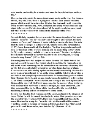 who has the son has life; he who does not have the Sonof God does not have
life."
If Jesus had not gone to the cross, those words wouldnot be true. But because
He did, they are. Now, there is a judgment that has been passedon all the
people of this world. Now, there is a dividing line in eternity with respectto
every member of humanity. Now, everyman and every woman must one day
stand before Jesus Christ—the Judge of all the earth—and give an account
for what they have done with Him and His sacrifice onthe cross.
* * * * * * * * * *
Second, He fully expectedthat, as a result of the cross, the ruler of this world
system—the devil—will be "castout" and brought to utter defeat. The devil
was not yet "castout";because it would only be a short while from this point
that the devil would put it in the heart of Judas to betray the Savior(John
13:27). Soon, Jesus would tell His disciples, "I will no longer talk much with
you, for the ruler of this world is coming, and he has nothing in Me" (John
14:30). And even today, as believers, we are warned, "Be sober, be vigilant;
because your adversarythe devil walks about like a roaring lion, seeking
whom he may devour" (1 Peter5:8).
But though the devil was not yet castout at the time that Jesus wentto the
cross, it was still the cross that completely defeatedhim. He roams about on
this earth as our adversary; but he roams about as a defeatedadversary. The
devil's defeatwas absolutelysecuredfor us when Jesus died in our place.
Every accusationhe can bring againstus was utterly removed by the fact that
Jesus took our punishment for us on the cross, paid the full debt of our sin on
our behalf, and completelyremoved all cause for accusationagainstus before
God (Romans 8:33-34). And so, as a result, we read what it says in Revelation
12:10 of the saints; that "Now salvation, and strength, and the kingdom of our
God, and the powerof His Christ have come, for the accuserofour brethren,
who accusedthem before our God day and night, has been castdown. And
they overcame Him by the blood of the Lamb, and by the word of their
testimony, and they did not love their lives to the death."
Even to this day, the devil rages againstthe saints, and resists the kingdom of
Jesus Christ. He will do so until the day he is, as the Bible promises, castinto
the lake of fire (Revelation20:10). But when Jesus setHimself to go to the
cross, He was able to say that "now the ruler of this world will be castout."
The Bible speaks to the man or womanin Christ, and says that "the God of
peace will crush Satan under your feet shortly" (Romans 16:20).
* * * * * * * * * *
 