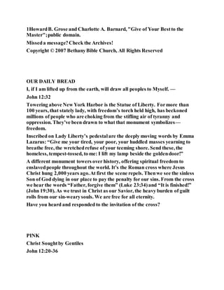 1HowardB. Grose and Charlotte A. Barnard, "Give of Your Bestto the
Master";public domain.
Misseda message?Check the Archives!
Copyright © 2007 BethanyBible Church, All Rights Reserved
OUR DAILY BREAD
I, if I am lifted up from the earth, will draw all peoples to Myself. —
John 12:32
Towering above New York Harbor is the Statue of Liberty. Formore than
100 years, that stately lady, with freedom’s torch held high, has beckoned
millions of people who are choking from the stifling air of tyranny and
oppression. They’ve been drawn to what that monument symbolizes—
freedom.
Inscribed on Lady Liberty’s pedestalare the deeply moving words by Emma
Lazarus: “Give me your tired, your poor, your huddled masses yearning to
breathe free, the wretchedrefuse of your teeming shore. Send these, the
homeless, tempest-tossed, to me: I lift my lamp beside the goldendoor!”
A different monument towers over history, offering spiritual freedom to
enslavedpeople throughout the world. It’s the Roman cross where Jesus
Christ hung 2,000 years ago.At first the scene repels. Thenwe see the sinless
Son of God dying in our place to pay the penalty for our sins. From the cross
we hear the words “Father, forgive them” (Luke 23:34)and “It is finished!”
(John 19:30). As we trust in Christ as our Savior, the heavy burden of guilt
rolls from our sin-wearysouls. We are free for all eternity.
Have you heard and responded to the invitation of the cross?
PINK
Christ Soughtby Gentiles
John 12:20-36
 