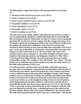 The following is a suggestedAnalysis of the passagewhichis to be before
us:—
1. The desire of the Greeks to see Jesus,verses 20-23.
2. Christ’s response, verses24-26.
3. Christ’s prayer and the Father’s answer, verses 27, 28.
4. The people’s dullness, verses 29, 30.
5. Christ’s prediction, verses 31-33.
6. The people’s query, verse 34.
7. Christ’s warning, verses 35, 36.
The end of our Lord’s public ministry had almost been reached. Less than a
week remained till He should be crucified. But before He lays down His life
His varied glories must be witnessedto. In John 11 we have seena remarkable
proof that He was the Son of God: evidenced by His raising of Lazarus. Next,
we beheld a signalacknowledgmentofHim as the Son of David: testified to by
the jubilant Hosannas ofthe multitudes as the king of Israelrode into
Jerusalem. What is before us now concerns Him more especiallyas the Son of
man. As the Sonof David He is relatedonly to Israel, but His Son of man title
brings in a wider connection. It is as "the Son of man" He comes to the
Ancient of days, and as such there is "given him dominion and glory, and a
kingdom, that all people, nations, and languages, shouldserve him" (Dan.
7:14). In perfect keeping with this, our present passage showsus Gentiles
seeking Him, saving, "We would see," not"the Christ," but "Jesus."Thus the
Father saw to it that His blessedSon should receive this threefold witness ere
He suffered the ignominy of the Cross.
It is both instructive and blessedto trace the links which unite passageto
passage. There is an intimate connectionbetweenthis third sectionof John 12
and what has precededit. Again and againin the course of these expositions
we have called attention to the progressive unfolding of truth in this Gospel,
and here, too, we would observe, briefly, the striking order followedby Christ
in His severalreferencesto His own death and resurrection. In John 10 the
Lord Jesus is before us as the Shepherd, leading God’s electout of Judaism
and bringing them into the place of liberty, and in order to do this He lays
down His life that He may possessthese sheep(verses 11, 15, 17, 18). In John
11 He is seenas the resurrectionand the life, as the Conqueror of death, with
powerin Himself to raise His own—a decidedadvance on the subject of the
previous chapter. But in John 12 He speaks ofHimself as "the corn of wheat"
that falls into the ground and dies, that it may bear "much fruit." This speaks
 