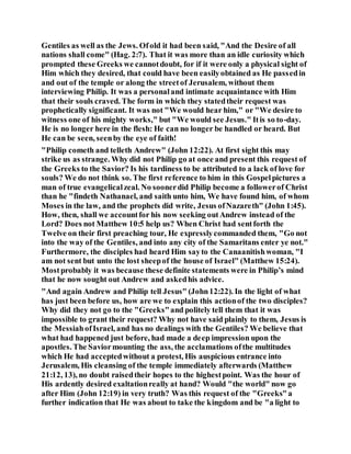 Gentiles as well as the Jews. Ofold it had been said, "And the Desire of all
nations shall come" (Hag. 2:7). That it was more than an idle curiosity which
prompted these Greeks we cannotdoubt, for if it were only a physical sight of
Him which they desired, that could have been easilyobtained as He passedin
and out of the temple or along the streetof Jerusalem, without them
interviewing Philip. It was a personaland intimate acquaintance with Him
that their souls craved. The form in which they statedtheir request was
prophetically significant. It was not "We would hear him," or "We desire to
witness one of his mighty works," but "We would see Jesus." Itis so to-day.
He is no longer here in the flesh: He can no longer be handled or heard. But
He can be seen, seenby the eye of faith!
"Philip cometh and telleth Andrew" (John 12:22). At first sight this may
strike us as strange. Why did not Philip go at once and present this request of
the Greeks to the Savior? Is his tardiness to be attributed to a lack of love for
souls? We do not think so. The first reference to him in this Gospelpictures a
man of true evangelicalzeal. No soonerdid Philip become a followerof Christ
than he "findeth Nathanael, and saith unto him, We have found him, of whom
Moses in the law, and the prophets did write, Jesus ofNazareth" (John 1:45).
How, then, shall we accountfor his now seeking outAndrew instead of the
Lord? Does not Matthew 10:5 help us? When Christ had sentforth the
Twelve on their first preaching tour, He expresslycommanded them, "Go not
into the way of the Gentiles, and into any city of the Samaritans enter ye not."
Furthermore, the disciples had heard Him sayto the Canaanitishwoman, "I
am not sent but unto the lost sheepof the house of Israel" (Matthew 15:24).
Mostprobably it was because these definite statements were in Philip’s mind
that he now sought out Andrew and askedhis advice.
"And again Andrew and Philip tell Jesus" (John12:22). In the light of what
has just been before us, how are we to explain this actionof the two disciples?
Why did they not go to the "Greeks"and politely tell them that it was
impossible to grant their request? Why not have said plainly to them, Jesus is
the MessiahofIsrael, and has no dealings with the Gentiles? We believe that
what had happened just before, had made a deep impression upon the
apostles. The Saviormounting the ass, the acclamations ofthe multitudes
which He had acceptedwithout a protest, His auspicious entrance into
Jerusalem, His cleansing of the temple immediately afterwards (Matthew
21:12, 13), no doubt raisedtheir hopes to the highestpoint. Was the hour of
His ardently desired exaltationreally at hand? Would "the world" now go
after Him (John 12:19) in very truth? Was this request of the "Greeks"a
further indication that He was about to take the kingdom and be "a light to
 