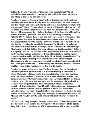 lighten the Gentiles" as well as "the glory of his people Israel?" In all
probability these were the very thoughts which filled the minds of Andrew
and Philip as they came and told Jesus.
"And Jesus answeredthem, saying, The hour is come, that the Son of man
should be glorified" (John 12:23). Now, for the first time, the Lord declared
that His "hour" had come. At Cana He had said to His mother, "Mine hour is
not yet come" (John 2:5), and about the midst of His public ministry we read,
"No man laid hands on him because his hour was not yet come" (John7:30).
But here He announced that His hour had arrived, the hour when He, as Son
of man, would be "glorified." But what is here meant by Him being
"glorified?" We believe there is a double reference. In view of the connection
here, the occasionwhenthe Lord Jesus uttered these words, their first
meaning evidently was:the time has arrived when the Son of man should be
glorified by receiving the worshipful homage of the Gentiles. He intimated
that the hour was ripe for the blessing of all the families of the earth through
Abraham’s seed. But, linking this verse with the one that immediately follows,
it is equally clearthat He referred to His approaching death. To His followers,
the Cross must appear as the lowestdepths of humiliation, but the Savior
regardedit (also) as His glorification. John13:30, 31 fully bears this out: "He
then having receivedthe sop went immediately out: and it was night.
Therefore, whenhe was gone out, Jesus said, Now is the Son of man glorified,
and God is glorified in him." The two things are intimately related: salvation
could not come to the Gentiles exceptthrough His death.
"And Jesus answeredthem, saving, The hour is come, that the Son of man
should be glorified" (John 12:23). It is by no means easyto determine to
whom Christ uttered these words. We strongly incline to the view that they
were said to the disciples. The record is silent as to whether or not the Lord
here granted these "Greeks" aninterview; that is, whether He left the temple-
enclosure where He then was, and went into the outer court, beyond which
Gentiles were not permitted to pass. Personally, we think, everything
considered, it is most unlikely that He suffered them to enter His presence. If
the wish of these "Greeks" wasnot granted, it would teachthem that
salvationwas not through His perfect life or His wondrous works, but by faith
in Him as the crucified One. They must be taught to look upon Him not as the
MessiahofIsrael, but as "the lamb of God which takethawaythe sin of the
world."
"Verily, verily, I say unto you, Except a corn of wheat fall into the ground and
die, it abideth alone: but if it die, it bringeth forth much fruit" (John 12:24).
Very different were the thoughts of Christ from those which, most probably,
 