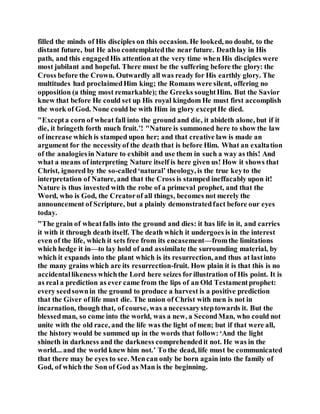 filled the minds of His disciples on this occasion. He looked, no doubt, to the
distant future, but He also contemplatedthe near future. Deathlay in His
path, and this engagedHis attention at the very time when His disciples were
most jubilant and hopeful. There must be the suffering before the glory: the
Cross before the Crown. Outwardly all was ready for His earthly glory. The
multitudes had proclaimedHim king; the Romans were silent, offering no
opposition (a thing most remarkable); the Greeks soughtHim. But the Savior
knew that before He could set up His royal kingdom He must first accomplish
the work of God. None could be with Him in glory exceptHe died.
"Excepta corn of wheat fall into the ground and die, it abideth alone, but if it
die, it bringeth forth much fruit.’! "Nature is summoned here to show the law
of increase which is stamped upon her; and that creative law is made an
argument for the necessityof the death that is before Him. What an exaltation
of the analogiesin Nature to exhibit and use them in such a way as this! And
what a means of interpreting Nature itself is here given us! How it shows that
Christ, ignored by the so-called‘natural’ theology, is the true keyto the
interpretation of Nature, and that the Cross is stamped ineffacably upon it!
Nature is thus invested with the robe of a primeval prophet, and that the
Word, who is God, the Creatorof all things, becomes not merely the
announcement of Scripture, but a plainly demonstratedfact before our eyes
today.
"The grain of wheatfalls into the ground and dies: it has life in it, and carries
it with it through death itself. The death which it undergoes is in the interest
even of the life, which it sets free from its encasement—fromthe limitations
which hedge it in—to lay hold of and assimilate the surrounding material, by
which it expands into the plant which is its resurrection, and thus at lastinto
the many grains which are its resurrection-fruit. How plain it is that this is no
accidentallikeness whichthe Lord here seizes forillustration of His point. It is
as real a prediction as ever came from the lips of an Old Testamentprophet:
every seedsownin the ground to produce a harvest is a positive prediction
that the Giver of life must die. The union of Christ with men is not in
incarnation, though that, of course, was a necessarysteptowards it. But the
blessedman, so come into the world, was a new, a SecondMan, who could not
unite with the old race, and the life was the light of men; but if that were all,
the history would be summed up in the words that follow:‘And the light
shineth in darkness and the darkness comprehendedit not. He was in the
world... and the world knew him not.’ To the dead, life must be communicated
that there may be eyes to see. Mencan only be born again into the family of
God, of which the Son of God as Man is the beginning.
 