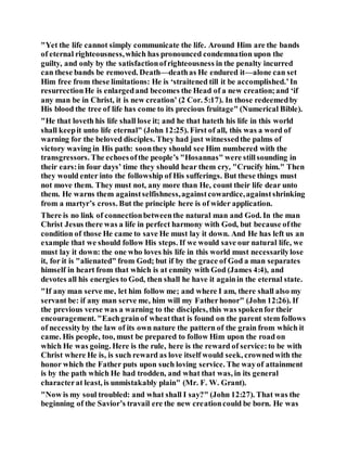 "Yet the life cannot simply communicate the life. Around Him are the bands
of eternal righteousness,which has pronounced condemnation upon the
guilty, and only by the satisfactionofrighteousness in the penalty incurred
can these bands be removed. Death—deathas He endured it—alone can set
Him free from these limitations: He is ‘straitened till it be accomplished.’In
resurrectionHe is enlargedand becomes the Head of a new creation;and ‘if
any man be in Christ, it is new creation’ (2 Cor. 5:17). In those redeemedby
His blood the tree of life has come to its precious fruitage" (Numerical Bible).
"He that loveth his life shall lose it; and he that hateth his life in this world
shall keepit unto life eternal" (John 12:25). First of all, this was a word of
warning for the beloved disciples. They had just witnessedthe palms of
victory waving in His path: soonthey should see Him numbered with the
transgressors. The echoesofthe people’s "Hosannas" were stillsounding in
their ears:in four days’ time they should hear them cry, "Crucify him." Then
they would enter into the followship of His sufferings. But these things must
not move them. They must not, any more than He, count their life dear unto
them. He warns them againstselfishness,againstcowardice,againstshrinking
from a martyr’s cross. But the principle here is of wider application.
There is no link of connectionbetweenthe natural man and God. In the man
Christ Jesus there was a life in perfect harmony with God, but because ofthe
condition of those He came to save He must lay it down. And He has left us an
example that we should follow His steps. If we would save our natural life, we
must lay it down: the one who loves his life in this world must necessarilylose
it, for it is "alienated" from God; but if by the grace of God a man separates
himself in heart from that which is at enmity with God (James 4:4), and
devotes all his energies to God, then shall he have it againin the eternal state.
"If any man serve me, let him follow me; and where I am, there shall also my
servant be: if any man serve me, him will my Fatherhonor" (John 12:26). If
the previous verse was a warning to the disciples, this was spokenfor their
encouragement. "Eachgrainof wheatthat is found on the parent stem follows
of necessityby the law of its own nature the pattern of the grain from which it
came. His people, too, must be prepared to follow Him upon the road on
which He was going. Here is the rule, here is the reward of service:to be with
Christ where He is, is such reward as love itself would seek, crownedwith the
honor which the Father puts upon such loving service. The wayof attainment
is by the path which He had trodden, and what that was, in its general
characterat least, is unmistakably plain" (Mr. F. W. Grant).
"Now is my soul troubled: and what shall I say?" (John 12:27). That was the
beginning of the Savior’s travail ere the new creationcould be born. He was
 