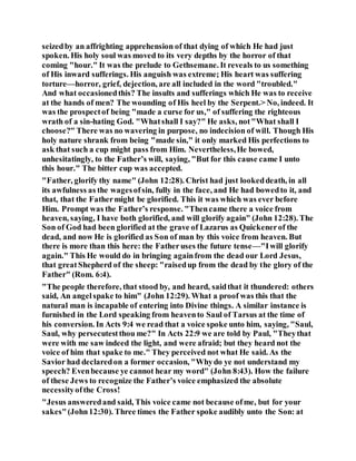 seizedby an affrighting apprehension of that dying of which He had just
spoken. His holy soul was moved to its very depths by the horror of that
coming "hour." It was the prelude to Gethsemane. It reveals to us something
of His inward sufferings. His anguish was extreme; His heart was suffering
torture—horror, grief, dejection, are all included in the word "troubled."
And what occasionedthis? The insults and sufferings which He was to receive
at the hands of men? The wounding of His heel by the Serpent.> No, indeed. It
was the prospectof being "made a curse for us," of suffering the righteous
wrath of a sin-hating God. "Whatshall I say?" He asks, not"What shall I
choose?" There was no wavering in purpose, no indecision of will. Though His
holy nature shrank from being "made sin," it only marked His perfections to
ask that such a cup might pass from Him. Nevertheless,He bowed,
unhesitatingly, to the Father’s will, saying, "But for this cause came I unto
this hour." The bitter cup was accepted.
"Father, glorify thy name" (John 12:28). Christ had just lookeddeath, in all
its awfulness as the wagesofsin, fully in the face, and He had bowedto it, and
that, that the Fathermight be glorified. This it was which was ever before
Him. Prompt was the Father’s response. "Thencame there a voice from
heaven, saying, I have both glorified, and will glorify again" (John 12:28). The
Son of God had been glorified at the grave of Lazarus as Quickenerof the
dead, and now He is glorified as Son of man by this voice from heaven. But
there is more than this here: the Fatheruses the future tense—"Iwill glorify
again." This He would do in bringing againfrom the dead our Lord Jesus,
that greatShepherd of the sheep: "raisedup from the dead by the glory of the
Father" (Rom. 6:4).
"The people therefore, that stood by, and heard, saidthat it thundered: others
said, An angelspake to him" (John 12:29). What a proof was this that the
natural man is incapable of entering into Divine things. A similar instance is
furnished in the Lord speaking from heavento Saul of Tarsus at the time of
his conversion. In Acts 9:4 we read that a voice spoke unto him, saying, "Saul,
Saul, why persecutestthou me?" In Acts 22:9 we are told by Paul, "Theythat
were with me saw indeed the light, and were afraid; but they heard not the
voice of him that spake to me." They perceived not what He said. As the
Savior had declaredon a former occasion, "Whydo ye not understand my
speech? Evenbecause ye cannot hear my word" (John 8:43). How the failure
of these Jews to recognize the Father’s voice emphasized the absolute
necessityofthe Cross!
"Jesus answeredand said, This voice came not because ofme, but for your
sakes"(John12:30). Three times the Father spoke audibly unto the Son: at
 
