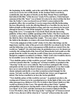 the beginning, in the middle, and at the end of His Messianic career, and in
eachcase it was in view of His death. At the JordanChrist went down,
symbolically, into the place of death; on the Holy Mount Moses andElijah
had talkedwith Him "of his decease" (Luke 9:31); and here, Christ had just
announced that His "hour" was at hand. It is also to be observedthat the first
time the Father’s voice was heard was at Christ’s consecrationto His
prophetic office; the secondtime it was in connectionwith His forthcoming
decease, His priestly work, the offering Himself as a Sacrifice forsin; here, it
followedright on His being hailed as king, and who was about to be invested
(though in mockery) with all the insignia of royalty, and wearHis title, "The
king of the Jews,"evenupon the Cross itself. Mark also the increasing
publicity of these three audible speakingsofthe Father. The first was heard,
we believe, only by John the Baptist; the secondby three of His disciples; but
the third by those who thronged the temple. "Foryour sakes":to strengthen
the faith to the disciples; to remove all excuse from unbelievers.
"Now is the judgment of this world" (John 12:31). How this brings out the
importance and the value of the greatwork which He was about to do! In this
and the following verse, three consequences ofHis death are stated. First, the
world was "judged": its crisis had come:its probation was over: its doom was
sealedby the casting forth of the Son of God. Henceforth, God would save His
people from the world. Second, the world’s Prince here received his sentence,
though its complete execution is yet future. Third. God’s electwould be drawn
by irresistible vower to the One whom the world rejected.
"Now shallthe prince of this world be castout" (John 12:31). The tense of the
verb here denotes that the "casting out" of Satan would be as gradual as the
"drawing" in the next verse (Alford). The Lord here anticipates His victory,
and points out the way in which it should be accomplished:a way that would
have never entered into the heart of men to conceive, forit should be by
shame and pain and death; a waythat seemedan actual triumph for the
enemy. Not only was life to come out of death, but victory out of apparent
defeat. The Saviorcrucified is, in fact, the Saviorglorified!
"Now shallthe prince of this world be castout." As pointed out above, the
casting out of Satanwas to be a gradual process. In the light of this verse, and
other passages (e.g.,Hebrews 2:14, 15), we believe that Satan’s hold over this
world was broken at the Cross. The apostle tells us that Christ "spoiled
principalities and powers, having made a show of them openly; triumphing
over them" (Col. 2:15), and this statement, be it noted, is linked with His
Cross!We believe, then, the first stage in the "casting out" of Satanoccurred
at the Cross, the next will be when he is "castout" of heaven into the earth
 