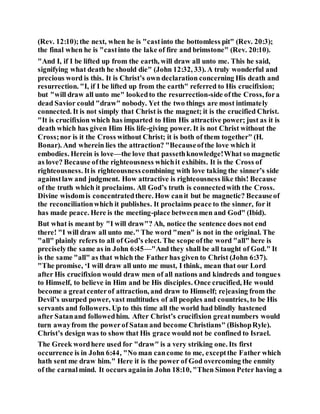 (Rev. 12:10);the next, when he is "castinto the bottomless pit" (Rev. 20:3);
the final when he is "castinto the lake of fire and brimstone" (Rev. 20:10).
"And I, if I be lifted up from the earth, will draw all unto me. This he said,
signifying what death he should die" (John 12:32, 33). A truly wonderful and
precious word is this. It is Christ’s own declaration concerning His death and
resurrection. "I, if I be lifted up from the earth" referred to His crucifixion;
but "will draw all unto me" lookedto the resurrection-side ofthe Cross, fora
dead Savior could "draw" nobody. Yet the two things are most intimately
connected. It is not simply that Christ is the magnet; it is the crucified Christ.
"It is crucifixion which has imparted to Him His attractive power; just as it is
death which has given Him His life-giving power. It is not Christ without the
Cross;nor is it the Cross without Christ; it is both of them together" (H.
Bonar). And wherein lies the attraction? "Becauseofthe love which it
embodies. Herein is love—the love that passethknowledge!What so magnetic
as love? Because ofthe righteousness whichit exhibits. It is the Cross of
righteousness. Itis righteousnesscombining with love taking the sinner’s side
againstlaw and judgment. How attractive is righteousness like this! Because
of the truth which it proclaims. All God’s truth is connectedwith the Cross.
Divine wisdomis concentratedthere. How canit but be magnetic? Becauseof
the reconciliationwhich it publishes. It proclaims peace to the sinner, for it
has made peace. Here is the meeting-place betweenmen and God" (Ibid).
But what is meant by "I will draw"? Ah, notice the sentence does not end
there! "I will draw all unto me." The word "men" is not in the original. The
"all" plainly refers to all of God’s elect. The scope ofthe word "all" here is
preciselythe same as in John 6:45—"And they shall be all taught of God." It
is the same "all" as that which the Father has given to Christ (John 6:37).
"The promise, ‘I will draw all unto me must, I think, mean that our Lord
after His crucifixion would draw men of all nations and kindreds and tongues
to Himself, to believe in Him and be His disciples. Once crucified, He would
become a greatcenterof attraction, and draw to Himself; re]easing from the
Devil’s usurped power, vast multitudes of all peoples and countries, to be His
servants and followers. Up to this time all the world had blindly hastened
after Satanand followedhim. After Christ’s crucifixion greatnumbers would
turn awayfrom the powerof Satan and become Christians" (BishopRyle).
Christ’s design was to show that His grace would not be confined to Israel.
The Greek wordhere used for "draw" is a very striking one. Its first
occurrence is in John 6:44, "No man cancome to me, exceptthe Father which
hath sent me draw him." Here it is the power of God overcoming the enmity
of the carnalmind. It occurs againin John 18:10, "Then Simon Peter having a
 