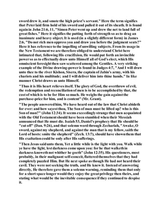 sworddrew it, and smote the high priest’s servant." Here the term signifies
that Peterlaid firm hold of his sword and pulled it out of its sheath. It is found
againin John 21:6, 11, "Simon Peterwent up and drew the net to land full of
greatfishes." Here it signifies the putting forth of strength so as to drag an
inanimate and heavy object. It is used (in a slightly different form) in James
2:6, "Do not rich men oppress you and draw you before the judgment seats?"
Here it has reference to the impelling of unwilling subjects. From its usage in
the New Testamentwe are therefore obliged to understand Christ here
intimated that, following His crucifixion, He would put forth an invincible
powerso as to effectually draw unto Himself all of God’s elect, which His
omniscient foresightthen saw scatteredamong the Gentiles. A very striking
example of the Divine drawing-poweris found in Judges 4:7, "And I will draw
unto thee to the river Kishon, Sisera, the captain of Jabin’s army, with his
chariots and his multitude; and I will deliver him into thine hands." In like
manner Christ draws us unto Himself.
"Thus it is His heart relieves itself. The glory of God, the overthrow of evil,
the redemption and reconciliationof men is to be accomplishedby that, the
costof which is to be for Him so much. He weighs the gain againstthe
purchase-price for him, and is content" (Mr. Grant).
"The people answeredhim, We have heard out of the law that Christ abideth
for ever: and how sayestthou, The Son of man must be lifted up? who is this
Son of man?" (John 12:34). It seems exceedinglystrange that men acquainted
with the Old Testamentshould have been stumbled when their Messiah
announced that He must die. Isaiah 53, Daniel’s prophecy that He should be
"cut off" (Dan. 9:26), and that solemn word through Zechariah, "Awake, O
sword, againstmy shepherd, and againstthe man that is my fellow, saith the
Lord of hosts: smite the shepherd" (Zech. 13:7), should have shownthem that
His exaltationcould be only after His sufferings.
"Then Jesus saidunto them, Yet a little while is the light with you. Walk while
ye have the light, lestdarkness come upon you: for he that walkethin
darkness knowethnot whither he goeth" (John 12:35). His questioners, most
probably, in their malignant self-conceit, flatteredthemselves that they had
completely puzzled Him. But He next spoke as though He had not heard their
cavil. They were not seeking the truth, and He knew it. Instead of answering
directly, He therefore gave them a solemn warning, reminding them that only
for a short space longerwould they enjoy the greatprivilege then theirs, and
stating what would be the inevitable consequenceif they continued to despise
it.
 