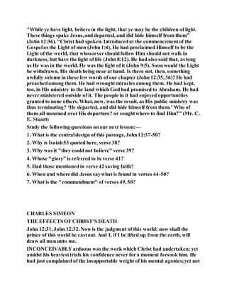 "While ye have light, believe in the light, that ye may be the children of light.
These things spake Jesus,and departed, and did hide himself from them"
(John 12:36). "Christ had spoken. Introduced at the commencementof the
Gospelas the Light of men (John 1:4), He had proclaimed Himself to be the
Light of the world, that whosoevershouldfollow Him should not walk in
darkness, but have the light of life (John 8:12). He had also said that, as long
as He was in the world, He was the light of it (John 9:5). Soonwould the Light
be withdrawn, His death being near at hand. Is there not, then, something
awfully solemn in these few words of our chapter (John 12:35, 36)? He had
preachedamong them. He had wrought miracles among them. He had kept,
too, in His ministry to the land which God had promised to Abraham. He had
never ministered outside of it. The people in it had enjoyed opportunities
granted to none others. What, now, was the result, as His public ministry was
thus terminating? ‘He departed, and did hide himself from them.’ Who of
them all mourned over His departure? or soughtwhere to find Him?" (Mr. C.
E. Stuart)
Study the following questions on our next lesson:—
1. What is the centraldesign of this passage, John12:37-50?
2. Why is Isaiah53 quoted here, verse 38?
3. Why was it "they could not believe" verse 39?
4. Whose "glory" is referred to in verse 41?
5. Had those mentioned in verse 42 saving faith?
6. When and where did Jesus saywhat is found in verses 44-50?
7. What is the "commandment" of verses 49, 50?
CHARLES SIMEON
THE EFFECTSOF CHRIST’S DEATH
John 12:31, John 12:32. Now is the judgment of this world: now shall the
prince of this world be castout. And I, if I be lifted up from the earth, will
draw all men unto me.
INCONCEIVABLY arduous was the work which Christ had undertaken: yet
amidst his heaviesttrials his confidence never for a moment forsook him. He
had just complained of the insupportable weight of his mental agonies;yet not
 