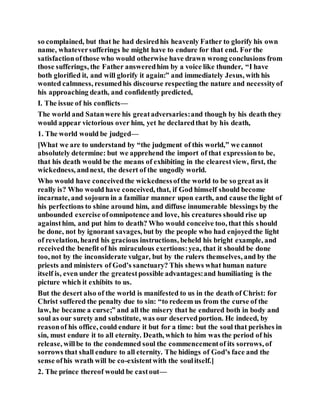 so complained, but that he had desiredhis heavenly Father to glorify his own
name, whateversufferings he might have to endure for that end. For the
satisfactionofthose who would otherwise have drawn wrong conclusions from
those sufferings, the Father answeredhim by a voice like thunder, “I have
both glorified it, and will glorify it again:” and immediately Jesus, with his
wonted calmness, resumedhis discourse respecting the nature and necessityof
his approaching death, and confidently predicted,
I. The issue of his conflicts—
The world and Satanwere his greatadversaries:and though by his death they
would appear victorious over him, yet he declaredthat by his death,
1. The world would be judged—
[What we are to understand by “the judgment of this world,” we cannot
absolutely determine: but we apprehend the import of that expressionto be,
that his death would be the means of exhibiting in the clearestview, first, the
wickedness, andnext, the desert of the ungodly world.
Who would have conceivedthe wickednessofthe world to be so great as it
really is? Who would have conceived, that, if God himself should become
incarnate, and sojourn in a familiar manner upon earth, and cause the light of
his perfections to shine around him, and diffuse innumerable blessings by the
unbounded exercise ofomnipotence and love, his creatures should rise up
againsthim, and put him to death? Who would conceive too, that this should
be done, not by ignorant savages, but by the people who had enjoyedthe light
of revelation, heard his gracious instructions, beheld his bright example, and
receivedthe benefit of his miraculous exertions:yea, that it should be done
too, not by the inconsiderate vulgar, but by the rulers themselves, and by the
priests and ministers of God’s sanctuary? This shews what human nature
itself is, even under the greatestpossible advantages:and humiliating is the
picture which it exhibits to us.
But the desert also of the world is manifested to us in the death of Christ: for
Christ suffered the penalty due to sin: “to redeem us from the curse of the
law, he became a curse;” and all the misery that he endured both in body and
soul as our surety and substitute, was our deservedportion. He indeed, by
reasonof his office, could endure it but for a time: but the soul that perishes in
sin, must endure it to all eternity. Death, which to him was the period of his
release, willbe to the condemned soul the commencementof its sorrows, of
sorrows that shall endure to all eternity. The hidings of God’s face and the
sense ofhis wrath will be co-existentwith the soulitself.]
2. The prince thereof would be castout—
 