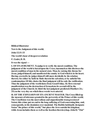 Biblical Illustrator
Now is the Judgment of this world.
John 12:31-33
The world's hour of deepestrevolution
F. Godet, D. D.
It was the signal —
I. OF ITS JUDGMENT. To judge is to verify the moral condition. The
judgment of the world is basedupon the Cross, inasmuchas this discloses the
moral condition of man in his natural state. Man, by raising this throne for
Jesus, judged himself, and manifested the enmity to God which is in his heart.
Having erectedit, he judges himself still more decidedly by his relation
thereto; for either by faith he finds therein his salvation, or by unbelief his
condemnation. Of this choice the final judgment will be only the ratification.
Thus the judgment of the world dates from GoodFriday. Its first external
manifestation was the destruction of Jerusalem;its secondwill be the
judgment of the Church; its third the last judgment predicted (Matthew 24.;
25) on the very day on which these words were uttered.
II. OF THE EXPULSION OF ITS ANCIENT MASTER. The Cross filled up
the measure of tolerance grantedto the perversity of the Prince of this world.
The Crucifixion was the most odious and unpardonable transgressionof
Satan; this crime put an end to the long suffering of Godconcerning him, and,
consequently, to his dominion over mankind. The Rabbis habitually designate
Satan"the prince of this world," but place the Jews outside his kingdom,
while Jesus includes them as well as the heathen therein (chap. John 8) "Out"
 