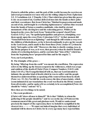 [Satan is calledthe prince, and the god, of this world, because he exercisesan
universal government over men who are his willing subjects [Note:Ephesians
2:2. 2 Corinthians 4:4. 2 Timothy 2:26.]. That which has given him this power
is sin: on accountof sin, Godhas delivered men into his hands as their jailor
and their executioner. But Jesus Christ has “finished transgressionand made
an end of sin, and brought in everlasting righteousness;” and has thus rescued
from the hands of Satan a countless multitude, who shall be eternal
monuments of his electing love and his redeeming power. Whilst yet he
hanged on the cross, the Lord Jesus “bruised the serpent’s head [Note:
Genesis 3:15.];” yea, “he spoiled principalities and powers, triumphing over
them openly upon the cross [Note:Colossians 2:15.].” At that moment did
“Satanfall from heaven as lightning:” and though he still retains a swayover
the children of disobedience, yethe is forcedcontinually to give up his vassals
to the Lord Jesus, and is made to flee from those [Note: James 4:7.]whom he
lately “led captive at his will.” Moreover, the time is shortly coming, (yea, in
the Divine purpose it was, as it were, then present,)when he shall be bound in
chains of everlasting darkness, andbe castinto that “lake offire” which has
from the beginning been “prepared for him and for his angels.”]
Next, our Lord predicts,
II. The triumphs of his grace—
By being “lifted up from the earth” was meant, his crucifixion. The expression
refers to the lifting up the brazen serpent in the wilderness, which was a type
and emblem of the death of Christ [Note:Compare Numbers 21:8-9. with
John 3:14-15.]. The Evangelisthimself tells us, that our Lord intended to
intimate the peculiar kind of death which he was to suffer: and the people
themselves understood him as speaking ofhis removal from them by death
[Note:ver. 33, 34.]. Nordid his words convey the idea of uncertainty, which
seems intimated in our translation: the event was fixed in the Divine counsels
from all eternity; and he spoke ofit as certainly to be accomplished[Note:ἐὰν
should be “when,” and not “if.”].
Here then are two things to be noted;
1. The event predicted—
[Christ will “draw all men to himself:” He is that “Shiloh, to whom the
gathering of the people should be;” and we see onthe day of Pentecostthe
commencementof this greatand glorious work. Would we understand
preciselythe import of the expression, there we behold it exemplified in the
clearestview — — — We must not indeed imagine that every individual of
mankind will be drawn to Christ; for in every age many have rejectedhim:
 