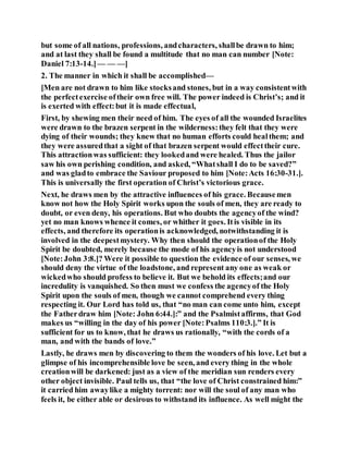 but some of all nations, professions, andcharacters, shallbe drawn to him;
and at last they shall be found a multitude that no man can number [Note:
Daniel 7:13-14.]— — —]
2. The manner in which it shall be accomplished—
[Men are not drawn to him like stocksand stones, but in a way consistentwith
the perfectexercise oftheir own free will. The power indeed is Christ’s; and it
is exerted with effect:but it is made effectual,
First, by shewing men their need of him. The eyes of all the wounded Israelites
were drawn to the brazen serpent in the wilderness:they felt that they were
dying of their wounds; they knew that no human efforts could healthem; and
they were assuredthat a sight of that brazen serpent would effecttheir cure.
This attractionwas sufficient: they lookedand were healed. Thus the jailor
saw his own perishing condition, and asked, “Whatshall I do to be saved?”
and was gladto embrace the Saviour proposed to him [Note:Acts 16:30-31.].
This is universally the first operation of Christ’s victorious grace.
Next, he draws men by the attractive influences of his grace. Becausemen
know not how the Holy Spirit works upon the souls of men, they are ready to
doubt, or even deny, his operations. But who doubts the agencyof the wind?
yet no man knows whence it comes, or whither it goes. Itis visible in its
effects, and therefore its operationis acknowledged, notwithstanding it is
involved in the deepestmystery. Why then should the operationof the Holy
Spirit be doubted, merely because the mode of his agencyis not understood
[Note:John 3:8.]? Were it possible to question the evidence of our senses, we
should deny the virtue of the loadstone, and represent any one as weak or
wickedwho should profess to believe it. But we behold its effects;and our
incredulity is vanquished. So then must we confess the agencyof the Holy
Spirit upon the souls of men, though we cannot comprehend every thing
respecting it. Our Lord has told us, that “no man can come unto him, except
the Fatherdraw him [Note: John 6:44.]:” and the Psalmistaffirms, that God
makes us “willing in the day of his power [Note:Psalms 110:3.].” It is
sufficient for us to know, that he draws us rationally, “with the cords of a
man, and with the bands of love.”
Lastly, he draws men by discovering to them the wonders of his love. Let but a
glimpse of his incomprehensible love be seen, and every thing in the whole
creationwill be darkened: just as a view of the meridian sun renders every
other object invisible. Paul tells us, that “the love of Christ constrained him:”
it carried him awaylike a mighty torrent: nor will the soul of any man who
feels it, be either able or desirous to withstand its influence. As well might the
 