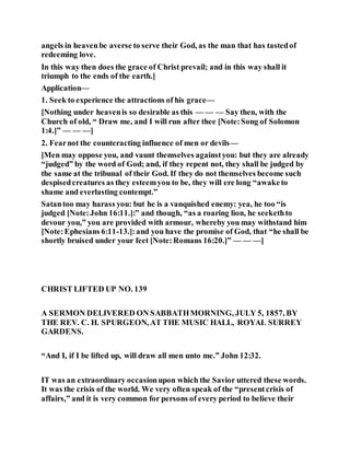 angels in heavenbe averse to serve their God, as the man that has tastedof
redeeming love.
In this way then does the grace of Christ prevail; and in this way shall it
triumph to the ends of the earth.]
Application—
1. Seek to experience the attractions of his grace—
[Nothing under heavenis so desirable as this — — — Say then, with the
Church of old, “ Draw me, and I will run after thee [Note:Song of Solomon
1:4.]” — — —]
2. Fearnot the counteracting influence of men or devils—
[Men may oppose you, and vaunt themselves againstyou: but they are already
“judged” by the word of God; and, if they repent not, they shall be judged by
the same at the tribunal of their God. If they do not themselves become such
despisedcreatures as they esteemyou to be, they will ere long “awaketo
shame and everlasting contempt.”
Satantoo may harass you: but he is a vanquished enemy: yea, he too “is
judged [Note:John 16:11.]:” and though, “as a roaring lion, he seekethto
devour you,” you are provided with armour, whereby you may withstand him
[Note:Ephesians 6:11-13.]:and you have the promise of God, that “he shall be
shortly bruised under your feet [Note:Romans 16:20.]” — — —]
CHRIST LIFTED UP NO. 139
A SERMON DELIVERED ON SABBATHMORNING, JULY 5, 1857, BY
THE REV. C. H. SPURGEON, AT THE MUSIC HALL, ROYAL SURREY
GARDENS.
“And I, if I be lifted up, will draw all men unto me.” John 12:32.
IT was an extraordinary occasionupon which the Savior uttered these words.
It was the crisis of the world. We very often speak of the “presentcrisis of
affairs,” and it is very common for persons of every period to believe their
 