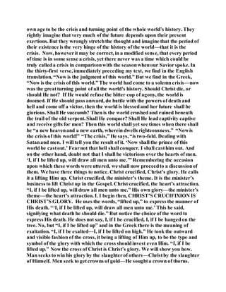 own age to be the crisis and turning point of the whole world’s history. They
rightly imagine that very much of the future depends upon their present
exertions. But they wrongly stretchthe thought and imagine that the period of
their existence is the very hinge of the history of the world—that it is the
crisis. Now, howeverit may be correct, in a modified sense, that every period
of time is in some sense a crisis, yet there never was a time which could be
truly calleda crisis in comparisonwith the seasonwhenour Saviorspoke. In
the thirty-first verse, immediately preceding my text, we find in the English
translation, “Now is the judgment of this world.” But we find in the Greek,
“Now is the crisis of this world.” The world had come to a solemn crisis—now
was the greatturning point of all the world’s history. Should Christ die, or
should He not? If He would refuse the bitter cup of agony, the world is
doomed. If He should pass onward, do battle with the powers of death and
hell and come off a victor, then the world is blessedand her future shall be
glorious. Shall He succumb? Then is the world crushed and ruined beneath
the trail of the old serpent. Shall He conquer? Shall He lead captivity captive
and receive gifts for men? Then this world shall yet see times when there shall
be “a new heavenand a new earth, wherein dwells righteousness.” “Nowis
the crisis of this world!” “The crisis,” He says, “is two-fold. Dealing with
Satanand men. I will tell you the result of it. ‘Now shall the prince of this
world be castout.’ Fearnot that hell shall conquer. I shall casthim out. And
on the other hand, doubt not that I shall be victorious over the hearts of men.
‘I, if I be lifted up, will draw all men unto me.’” Remembering the occasion
upon which these words were uttered, we shall now proceedto a discussionof
them. We have three things to notice. Christ crucified, Christ’s glory. He calls
it a lifting Him up. Christ crucified, the minister’s theme. It is the minister’s
business to lift Christ up in the Gospel. Christcrucified, the heart’s attraction.
“I, if I be lifted up, will draw all men unto me.” His own glory—the minister’s
theme—the heart’s attraction. I. I begin then, CHRIST’S CRUCIFIXION IS
CHRIST’S GLORY. He uses the words, “lifted up,” to express the manner of
His death. “‘I, if I be lifted up, will draw all men unto me.’ This he said,
signifying what death he should die.” But notice the choice of the word to
express His death. He does not say, I, if I be crucified, I, if I be hangedon the
tree. No, but “I, if I be lifted up” and in the Greek there is the meaning of
exaltation. “I, if I be exalted—I, if I be lifted on high.” He took the outward
and visible fashion of the cross, it being a lifting of Him up, to be the type and
symbol of the glory with which the cross shouldinvest even Him. “I, if I be
lifted up.” Now the cross of Christ is Christ’s glory. We will show you how.
Man seeks to win his glory by the slaughterof others—Christby the slaughter
of Himself. Men seek to getcrowns of gold—He soughta crown of thorns.
 