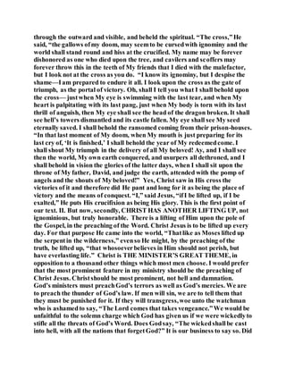 through the outward and visible, and beheld the spiritual. “The cross,”He
said, “the gallows ofmy doom, may seemto be cursedwith ignominy and the
world shall stand round and hiss at the crucified. My name may be forever
dishonored as one who died upon the tree, and cavilers and scoffers may
forever throw this in the teeth of My friends that I died with the malefactor,
but I look not at the cross as you do. “I know its ignominy, but I despise the
shame—Iam prepared to endure it all. I look upon the cross as the gate of
triumph, as the portal of victory. Oh, shall I tell you what I shall behold upon
the cross— justwhen My eye is swimming with the last tear, and when My
heart is palpitating with its last pang, just when My body is torn with its last
thrill of anguish, then My eye shall see the head of the dragon broken. It shall
see hell’s towers dismantled and its castle fallen. My eye shall see My seed
eternally saved. I shall behold the ransomed coming from their prison-houses.
“In that last moment of My doom, when My mouth is just preparing for its
last cry of, ‘It is finished,’ I shall behold the year of My redeemedcome. I
shall shout My triumph in the delivery of all My beloved! Ay, and I shall see
then the world, My own earth conquered, and usurpers all dethroned, and I
shall behold in vision the glories of the latter days, when I shall sit upon the
throne of My father, David, and judge the earth, attended with the pomp of
angels and the shouts of My beloved!” Yes, Christ saw in His cross the
victories of it and therefore did He pant and long for it as being the place of
victory and the means of conquest. “I,” said Jesus, “ifI be lifted up, if I be
exalted,” He puts His crucifixion as being His glory. This is the first point of
our text. II. But now, secondly, CHRIST HAS ANOTHER LIFTING UP, not
ignominious, but truly honorable. There is a lifting of Him upon the pole of
the Gospel, in the preaching of the Word. Christ Jesus is to be lifted up every
day. For that purpose He came into the world, “Thatlike as Moses lifted up
the serpentin the wilderness,” evenso He might, by the preaching of the
truth, be lifted up, “that whosoeverbelieves in Him should not perish, but
have everlasting life.” Christ is THE MINISTER’S GREAT THEME, in
opposition to a thousand other things which most men choose. I would prefer
that the most prominent feature in my ministry should be the preaching of
Christ Jesus. Christshould be most prominent, not hell and damnation.
God’s ministers must preachGod’s terrors as well as God’s mercies. We are
to preach the thunder of God’s law. If men will sin, we are to tell them that
they must be punished for it. If they will transgress,woe unto the watchman
who is ashamedto say, “The Lord comes that takes vengeance.”We would be
unfaithful to the solemn charge which God has given us if we were wickedlyto
stifle all the threats of God’s Word. Does Godsay, “The wickedshallbe cast
into hell, with all the nations that forgetGod?” It is our business to say so. Did
 