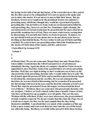 the loving Savior talk of the pit that burns, of the worm that never dies, and of
the fire that can never be extinguished? It is ours to speak as He spake and
not to mince the matter. It is no mercy to men to hide their doom. But my
brethren, terrors never ought to be the prominent feature of a minister’s
preaching many old divines thought they would do a greatdeal of goodby
preaching this. I do not believe it. Some souls are awakenedand terrified by
such preaching, they, however, are but few. Sometimes, right solemnly, the
sacredmysteries of eternal wrath must be preached, but far more often let us
preach the wondrous love of God. There are more souls won by wooing than
by threatening. It is not hell, but Christ, we desire to preach. O sinners, we
are not afraid to tell you of your doom, but we do not choose to be forever
dwelling on that doleful theme. We love rather to tell you of Christ and Him
crucified. We want to have our preaching rather full of the frankincense of
the merits of Christ than of the smoke, and fire, and terrors
Christ lifted Up Sermon #139
Volume 3
4
4
of Mount Sinai. We are not come unto Mount Sinai, but unto Mount Zion—
where milder words declare the will of God and rivers of salvationare
abundantly flowing. Again the theme of a minister should be Christ Jesus in
opposition to mere doctrine. Some of my goodbrothers are always preaching
doctrine. Well, they are right in doing so, but I would not care to have as the
characteristic ofmy preaching, doctrine only. I would rather have it said, “He
dwelt much upon the person of Christ and seemedbest pleasedwhen he began
to tell about the atonementand the sacrifice. He was not ashamed of the
doctrines, he was not afraid of threatening, but he seemedas if he preached
the threatening with tears in his eyes, and the doctrine solemnly as God’s own
Word. But when he preached of Jesus, his tongue was loosedand his heart
was at liberty.” Brethren, there are some men who preachonly doctrine, who
are an injury, I believe, to God’s church rather than a benefit. I know of men
who have setthemselves up as umpires over all spirits. They are the men.
Wisdom will die with them. If they were once takenaway, the greatstandard
of truth would be removed. We do not wonder that they hate the Pope, two of
a trade never agree, for they are far more popish than he, they being
themselves infallible. I am afraid that very much of the soundness of this age
is but a mere sound, and is not real, does not enter into the eyes of the heart,
nor affectthe being. Brethren, we would rather preach Christ than election.
 