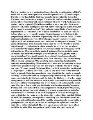 We love election, we love predestination, we love the greatdoctrines of God’s
Word, but we had rather preach Christ than preachthese. We desire to put
Christ overthe head of the doctrine, we make the doctrine the throne for
Christ to sit on, but we dare not put Christ at the bottom, and then press Him
down and overloadHim with the doctrines of His own Word. And againthe
minister ought to preachChrist in opposition to mere morality. How many
ministers in London could preachas well out of Shakespeare as the Bible, for
all they need is a moral maxim? The goodman never thinks of mentioning
regeneration. He sometimes talks of moral renovation. He does not think of
talking about perseverance by grace. No, continuance in well-doing is his
perpetual cry. He does not think of preaching, “believe and be saved.” No his
continual exhortation is, “GoodChristian people, say your prayers and
behave well, and by these means you shall enter the kingdom of heaven.” The
sum and substance ofhis Gospelis that we can do very well without Christ,
that although certainly there is a little amiss in us, yet if we just mend our
ways in some little degree, that old text, “excepta man be born again,” need
not trouble us. If you want to be made drunkards, if you want to be made
dishonest, if you want to be taught every vice in the world, go and hear a
moral preacher. These gentlemen, in their attempts to reform and make
people moral, are the men that lead them from morality. Hear the testimony
of holy Bishop Lavington, “We have long been attempting to reform the
nation by moral preaching. With what effect!None. On the contrary, we have
dexterously preachedthe people into downright infidelity. We must change
our voice. We must preach Christ and Him crucified, nothing but the Gospel
is the powerof God unto salvation.” And yet one more remark the minister
ought to preachChrist in opposition to some who think they ought to preach
learning. God forbid we should ever preach againstlearning. The more of it a
man can get, the better for him. And the better for his hearers if he has grace
enough to use it well, but there are some who have so much learning that if in
the course oftheir readings they find a very hard word, out comes the pencil-
case. Theyjot it down, to be glorified in the next Sunday morning’s sermon.
Do they find some outlandish German expression, which, if pulled to pieces,
would mean nothing, but which looks as if it must be something wonderful,
that must always come out ,if all the Gospelgoes to the wall. You ought to
pray to God that they may never be allowedto readanything but their Bibles
all week, becausethen you might hear something you could understand, but
this would not suit his reference. If he could be understood, he would not be a
greatpreacher, for a greatpreacher, according to the opinion of some, is a
man who is calledintellectual. That is to say, a man who knows more about
the Bible than the Bible knows about itself, a man who can explain all
 
