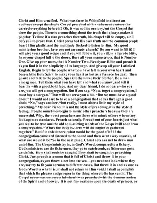 Christ and Him crucified. What was there in Whitefield to attract an
audience except the simple Gospelpreachedwith a vehement oratory that
carried everything before it? Oh, it was not his oratory, but the Gospelthat
drew the people. There is a something about the truth that always makes it
popular. Tellme if a man preaches the truth, his chapel will be empty, sir, I
defy you to prove that. Christ preached His own truth and the common people
heard Him gladly, and the multitude flockedto listen to Him. My good
ministering brother, have you got an empty church? Do you want to fill it? I
will give you a goodrecipe and if you will follow it, you will, in all probability,
have your chapel full to the doors. Burn all your manuscripts, that is Number
One. Give up your notes, that is Number Two. Readyour Bible and preachit
as you find it in the simplicity of its language. And give up all your Latinized
English. Beginto tell the people what you have felt in your own heart and
beseechthe Holy Spirit to make your heart as hot as a furnace for zeal. Then
go out and talk to the people. Speak to them like their brother. Be a man
among men. Tell them what you have felt and what you know, and tell it
heartily with a good, bold face. And my dear friend, I do not care who you
are, you will geta congregation. Butif you say, “Now, to get a congregation, I
must buy an organ.” That will not serve you a bit. “But we must have a good
choir.” I would not care to have a congregationthat comes through a good
choir. “No,” says another, “but really, I must alter a little my style of
preaching.” My dear friend, it is not the style of preaching, it is the style of
feeling. People sometimes beginto mimic other preachers because they are
successful. Why, the worst preachers are those who mimic others whom they
look upon as standards. Preachnaturally. Preachout of your hearts just what
you feelto be true and the old soul-stirring words of the Gospelwill soondraw
a congregation. “Where the body is, there will the eagles be gathered
together.” But if it ended there, what would be the goodof it? If the
congregationcame and listened to the sound and then went awayunsaved, of
what use would it be? So in the next place, Christ acts as a net to draw men
unto Him. The Gospelministry is, in God’s Word, comparedto a fishery.
God’s ministers are the fishermen, they go to catchsouls, as fishermen go to
catchfish. How shall souls be caught? They shall be caught by preaching
Christ. Just preach a sermon that is full of Christ and throw it to your
congregation, as you throw a net into the sea—youneed not look where they
are, nor try to fit your sermon to different cases.But throw it in and as sure as
God’s Word is what it is, it shall not return to Him void. It shall accomplish
that which He pleases andprosper in the thing whereto He has sent it. The
Gospelnever was unsuccessfulwhenit was preachedwith the demonstration
of the Spirit and of power. It is not fine orations upon the death of princes, or
 
