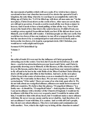 the movements of politics which will save souls. If we wish to have sinners
savedand to have our churches increased, if we desire the spreadof God’s
kingdom, the only thing whereby we can hope to accomplishthe end is the
lifting up of Christ, for, “I, if I be lifted up, will draw all men unto me.” In the
next place, Christ Jesus draws as the cords of love. After men are saved, they
are still apt to go astray. It needs a cord to reach all the way from a sinner to
heaven. And it needs to have a hand pulling at him all the way. Now Christ
Jesus is the band of love that draws the saint to heaven. O child of God, you
would go astrayagain if Jesus did not hold you fast. If He did not draw you to
Himself, you would still, still wander. Christian people are like our earth. Our
world has two forces it has one tendency to run off at a tangent from its orbit,
but the sun draws it by a centripetal powerand attracts it to itself, and so
betweenthe two forces, it is keptin a perpetual circle. Oh! Christian, you
would never walk aright and keepin
Sermon #139 Christlifted Up
Volume 3
7
7
the orbit of truth if it were not for the influence of Christ perpetually
attracting you to the center. You feel, but if you do not feelalways, it is still
there—you feel an attractionbetweenyour heart and Christ, and Christ is
perpetually drawing you to Himself, to His likeness, to His character, to His
love, to His bosom, and in that way you are kept from your natural tendency
to fly off and to be lost in the wide fields of sin. Bless Godthat Christ lifted up
draws all His people unto Him in that fashion. And now, in the next place
Christ Jesus is the center of attraction, even as a standard is the center of
gathering. We want unity in these days. We are now crying out, “Away with
sectarianism.” O for unity! There are some of us who truly pant after it. We
do not talk about an evangelicalalliance,alliancesare made betweenmen of
different countries. We believe that the phrase, “EvangelicalAlliance,” is a
faulty one—it should be, “EvangelicalUnion”—knit togetherin union. Why!
I am not in alliance with a brother of the Church of England. I would not be
in alliance with him if he were ever so good a man! I would be in union with
him, I would love him with all my heart, but I would not make a mere alliance
with him. He never was my enemy and he never shall be. And therefore, it is
not an alliance I want with him, it is a union. And so with all God’s people,
they do not care about alliances. Theylove real union and communion one
with another. Now, what is the right way to bring all the churches to union?
 